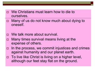  We Christians must learn how to die to
ourselves.
 Many of us do not know much about dying to
oneself.
 We talk more about survival.
 Many times survival means living at the
expense of others.
 In the process, we commit injustices and crimes
against humanity and our planet earth.
 To live like Christ is living on a higher level,
although our feet stay flat on the ground.
 