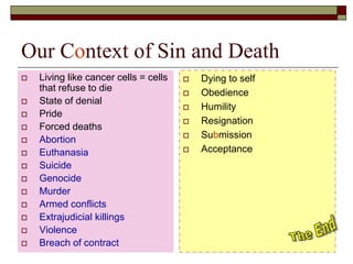 Our Context of Sin and Death
 Living like cancer cells = cells
that refuse to die
 State of denial
 Pride
 Forced deaths
 Abortion
 Euthanasia
 Suicide
 Genocide
 Murder
 Armed conflicts
 Extrajudicial killings
 Violence
 Breach of contract
 Dying to self
 Obedience
 Humility
 Resignation
 Submission
 Acceptance
 