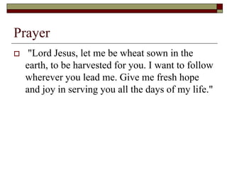 Prayer
 "Lord Jesus, let me be wheat sown in the
earth, to be harvested for you. I want to follow
wherever you lead me. Give me fresh hope
and joy in serving you all the days of my life."
 