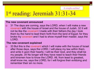 1st reading: Jeremiah 31:31-34
The new covenant announced
 31 The days are coming, says the LORD, when I will make a new
covenant with the house of Israel and the house of Judah. 32 It will
not be like the covenant I made with their fathers the day I took
them by the hand to lead them forth from the land of Egypt; for they
broke my covenant and I had to show myself their master, says the
LORD.
The new covenant explained
 33 But this is the covenant which I will make with the house of Israel
after those days, says the LORD. I will place my law within them,
and write it upon their hearts; I will be their God, and they shall be
my people. 34 No longer will they have need to teach their friends
and kinsmen how to know the LORD. All, from least to greatest,
shall know me, says the LORD, for I will forgive their evildoing and
remember their sin no more.
A simple outline!
 
