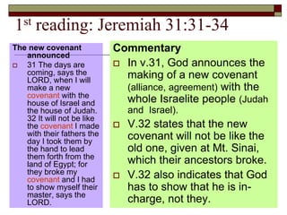 1st reading: Jeremiah 31:31-34
The new covenant
announced
 31 The days are
coming, says the
LORD, when I will
make a new
covenant with the
house of Israel and
the house of Judah.
32 It will not be like
the covenant I made
with their fathers the
day I took them by
the hand to lead
them forth from the
land of Egypt; for
they broke my
covenant and I had
to show myself their
master, says the
LORD.
Commentary
 In v.31, God announces the
making of a new covenant
(alliance, agreement) with the
whole Israelite people (Judah
and Israel).
 V.32 states that the new
covenant will not be like the
old one, given at Mt. Sinai,
which their ancestors broke.
 V.32 also indicates that God
has to show that he is in-
charge, not they.
 