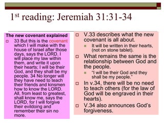 1st reading: Jeremiah 31:31-34
The new covenant explained
 33 But this is the covenant
which I will make with the
house of Israel after those
days, says the LORD. I
will place my law within
them, and write it upon
their hearts; I will be their
God, and they shall be my
people. 34 No longer will
they have need to teach
their friends and kinsmen
how to know the LORD.
All, from least to greatest,
shall know me, says the
LORD, for I will forgive
their evildoing and
remember their sin no
more.
 V.33 describes what the new
covenant is all about.
 It will be written in their hearts,
(not on stone tablet).
 What remains the same is the
relationship between God and
the people.
 “I will be their God and they
shall be my people.”
 In v.34, there will be no need
to teach others (for the law of
God will be engraved in their
hearts).
 V.34 also announces God’s
forgiveness.
 