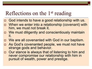 Reflections on the 1st reading
 God intends to have a good relationship with us.
 When we enter into a relationship (covenant) with
him, we must not break it.
 We must diligently and conscientiously maintain
it.
 We are all covenanted with God in our baptism.
 As God’s covenanted people, we must not have
strange gods and behavior.
 Our stance is always that of listening to him and
never compromise our relationship with him in
pursuit of wealth, power and prestige.
 