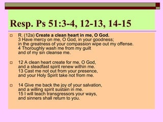 Resp. Ps 51:3-4, 12-13, 14-15
 R. (12a) Create a clean heart in me, O God.
3 Have mercy on me, O God, in your goodness;
in the greatness of your compassion wipe out my offense.
4 Thoroughly wash me from my guilt
and of my sin cleanse me.
 12 A clean heart create for me, O God,
and a steadfast spirit renew within me.
13 Cast me not out from your presence,
and your Holy Spirit take not from me.
 14 Give me back the joy of your salvation,
and a willing spirit sustain in me.
15 I will teach transgressors your ways,
and sinners shall return to you.
 