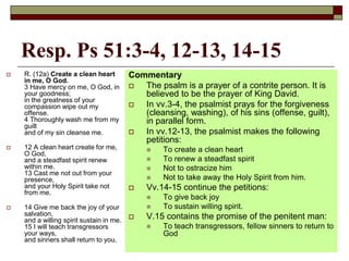 Resp. Ps 51:3-4, 12-13, 14-15
 R. (12a) Create a clean heart
in me, O God.
3 Have mercy on me, O God, in
your goodness;
in the greatness of your
compassion wipe out my
offense.
4 Thoroughly wash me from my
guilt
and of my sin cleanse me.
 12 A clean heart create for me,
O God,
and a steadfast spirit renew
within me.
13 Cast me not out from your
presence,
and your Holy Spirit take not
from me.
 14 Give me back the joy of your
salvation,
and a willing spirit sustain in me.
15 I will teach transgressors
your ways,
and sinners shall return to you.
Commentary
 The psalm is a prayer of a contrite person. It is
believed to be the prayer of King David.
 In vv.3-4, the psalmist prays for the forgiveness
(cleansing, washing), of his sins (offense, guilt),
in parallel form.
 In vv.12-13, the psalmist makes the following
petitions:
 To create a clean heart
 To renew a steadfast spirit
 Not to ostracize him
 Not to take away the Holy Spirit from him.
 Vv.14-15 continue the petitions:
 To give back joy
 To sustain willing spirit.
 V.15 contains the promise of the penitent man:
 To teach transgressors, fellow sinners to return to
God
 