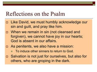 Reflections on the Psalm
 Like David, we must humbly acknowledge our
sin and guilt, and pray like him.
 When we remain in sin (not cleansed and
forgiven), we cannot have joy in our hearts;
God is absent in our affairs.
 As penitents, we also have a mission:
 To induce other sinners to return to God.
 Salvation is not just for ourselves, but also for
others, who are groping in the dark.
 