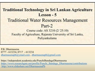 P.B. Dharmasena
0777 - 613234, 0717 - 613234
dharmasenapb@ymail.com , dharmasenapb@gmail.com
https://independent.academia.edu/PunchiBandageDharmasena
https://www.researchgate.net/profile/Punchi_Bandage_Dharmasena/contributions
http://www.slideshare.net/DharmasenaPb
Traditional Technology in Sri Lankan Agriculture
Lesson - 5
Traditional Water Resources Management
Part-2
Course code: AS 3210 (2/ 25:10)
Faculty of Agriculture, Rajarata University of Sri Lanka,
Puliyankulama
 
