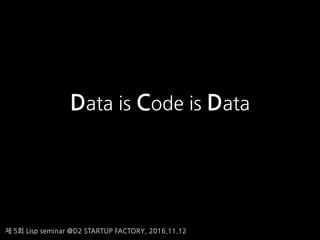 제 5회 Lisp seminar @D2 STARTUP FACTORY, 2016.11.12
Data is Code is Data
 