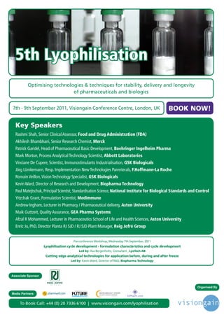 5th Lyophilisation
          Optimising technologies & techniques for stability, delivery and longevity
                             of pharmaceuticals and biologics


7th - 9th September 2011, Visiongain Conference Centre, London, UK                                         BOOK NOW!

  Key Speakers
  Rashmi Shah, Senior Clinical Assessor, Food and Drug Administration (FDA)
  Akhilesh Bhambhani, Senior Research Chemist, Merck
  Patrick Garidel, Head of Pharmaceutical Basic Development, Boehringer Ingelheim Pharma
  Mark Morton, Process Analytical Technology Scientist, Abbott Laboratories
  Vinciane De Cupere, Scientist, Immunostimulants Industrialisation, GSK Biologicals
  Jörg Lümkemann, Resp. Implementation New Technologies Parenterals, F.Hoffmann-La Roche
  Romain Veillon, Vision Technology Specialist, GSK Biologicals
  Kevin Ward, Director of Research and Development, Biopharma Technology
  Paul Matejtschuk, Principal Scientist, Standardisation Science, National Institute for Biological Standards and Control
  Yitzchak Grant, Formulation Scientist, Medimmune
  Andrew Ingham, Lecturer in Pharmacy / Pharmaceutical delivery, Aston University
  Maik Guttzeit, Quality Assurance, GEA Pharma Systems
  Afzal R Mohammed, Lecturer in Pharmaceutics School of Life and Health Sciences, Aston University
  Enric Jo, PhD, Director Planta RJ SJD / RJ SJD Plant Manager, Reig Jofré Group


                                      Pre-conference Workshop, Wednesday 7th September, 2011
                    Lyophilisation cycle development - formulation characteristics and cycle development
                                                        Led by: Asa Bergenholtz, Consultant , LyoTech AB
                     Cutting edge analytical technologies for application before, during and after freeze
                                    Led by: Kevin Ward, Director of R&D, Biopharma Technology




Associate Sponsor


                                                                                                                 Organised By
                                       Driving the Industry Forward | www.futurepharmaus.com




Media Partners


     To Book Call: +44 (0) 20 7336 6100 | www.visiongain.com/lyophilisation
 