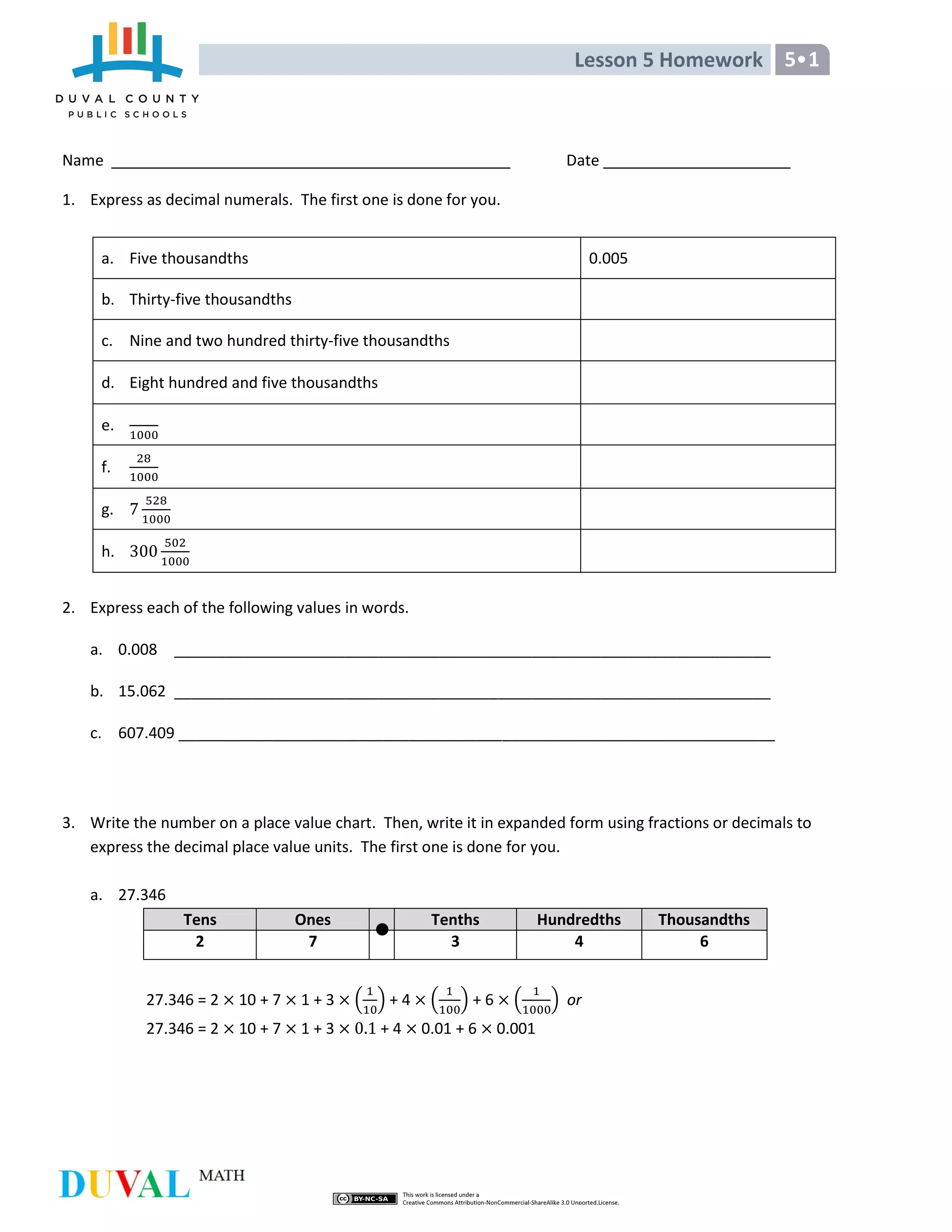 Lesson 5 Homework 5•1
Name Date
1. Express as decimal numerals. The first one is done for you.
a. Five thousandths 0.005
b. Thirty-five thousandths
c. Nine and two hundred thirty-five thousandths
d. Eight hundred and five thousandths
e.
f.
g.
h.
2. Express each of the following values in words.
a. 0.008 ______________________________________________________________________
b. 15.062 ______________________________________________________________________
c. 607.409 ______________________________________________________________________
3. Write the number on a place value chart. Then, write it in expanded form using fractions or decimals to
express the decimal place value units. The first one is done for you.
a. 27.346
Tens Ones Tenths Hundredths Thousandths
2 7 3 4 6
27.346 = 2 10 + 7 1 + 3 ( ) + 4 ( ) + 6 ( ) or
27.346 = 2 10 + 7 1 + 3 + 4 0.01 + 6 0.001
 