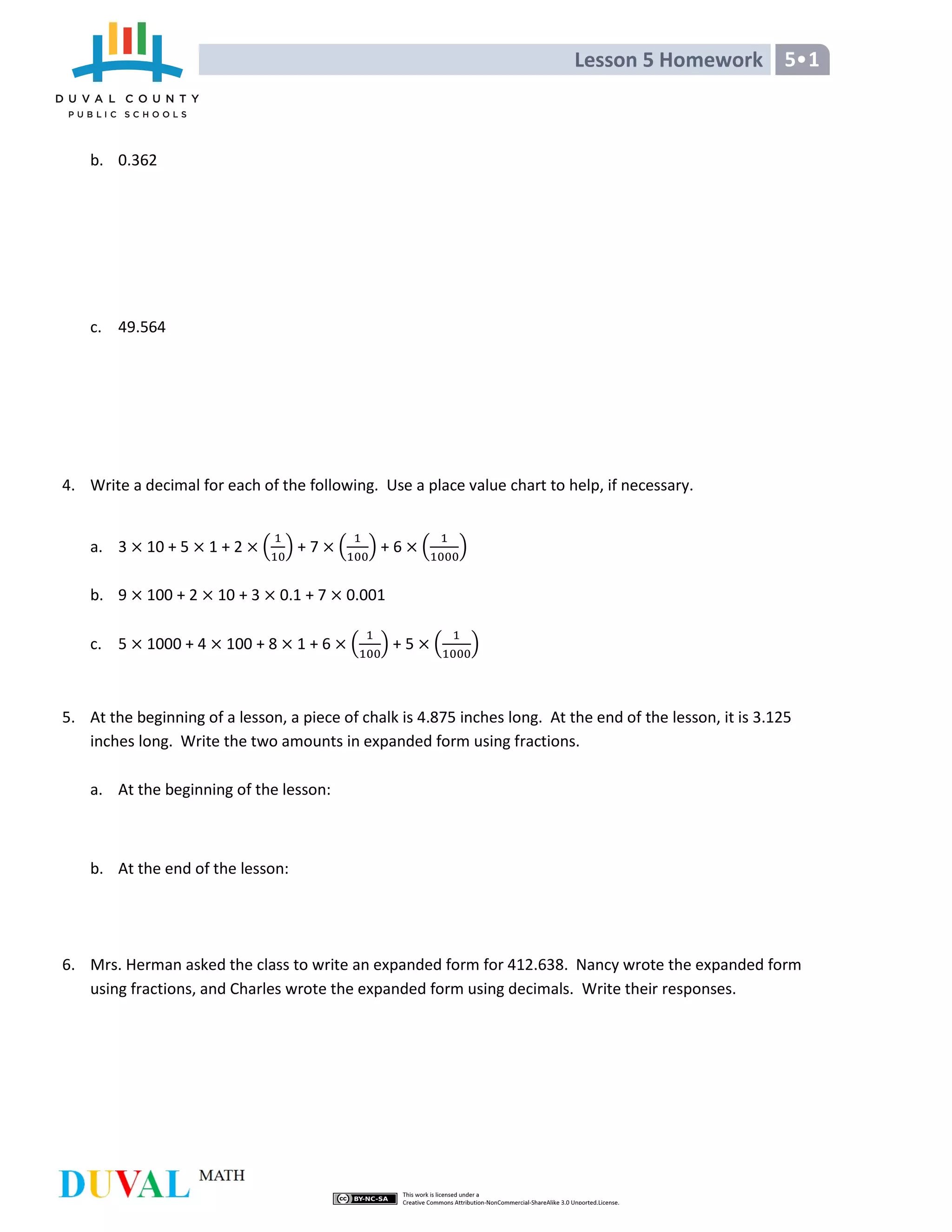 Lesson 5 Homework 5•1
b. 0.362
c. 49.564
4. Write a decimal for each of the following. Use a place value chart to help, if necessary.
a. 3 10 + 5 1 + 2 ( ) + 7 ( ) + 6 ( )
b. 9 100 + 2 10 + 3 0.1 + 7 0.001
c. 5 1000 + 4 100 + 8 1 + 6 ( ) + 5 ( )
5. At the beginning of a lesson, a piece of chalk is 4.875 inches long. At the end of the lesson, it is 3.125
inches long. Write the two amounts in expanded form using fractions.
a. At the beginning of the lesson:
b. At the end of the lesson:
6. Mrs. Herman asked the class to write an expanded form for 412.638. Nancy wrote the expanded form
using fractions, and Charles wrote the expanded form using decimals. Write their responses.
 