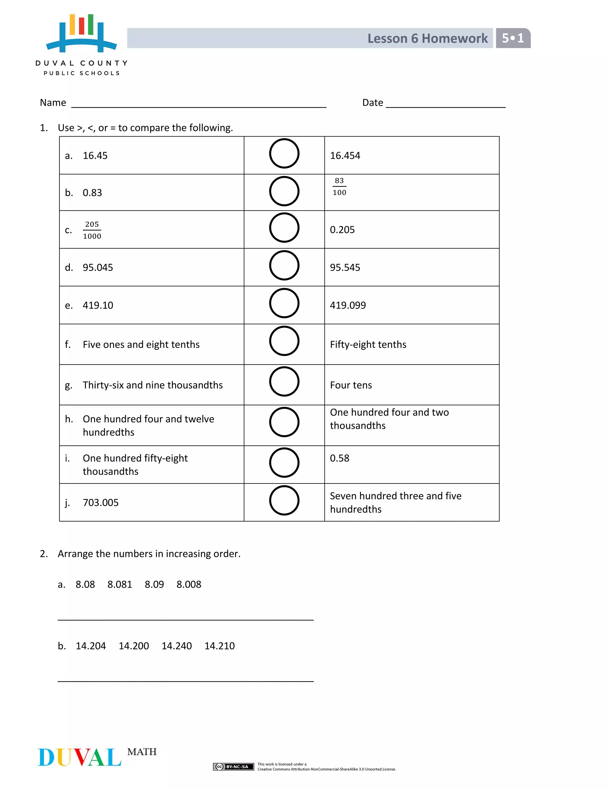 Lesson 6 Homework 5 1
Name Date
1. Use >, <, or = to compare the following.
a. 16.45 16.454
b. 0.83
c. 0.205
d. 95.045 95.545
e. 419.10 419.099
f. Five ones and eight tenths Fifty-eight tenths
g. Thirty-six and nine thousandths Four tens
h. One hundred four and twelve
hundredths
One hundred four and two
thousandths
i. One hundred fifty-eight
thousandths
0.58
j. 703.005
Seven hundred three and five
hundredths
2. Arrange the numbers in increasing order.
a. 8.08 8.081 8.09 8.008
_______________________________________________
b. 14.204 14.200 14.240 14.210
_______________________________________________
 