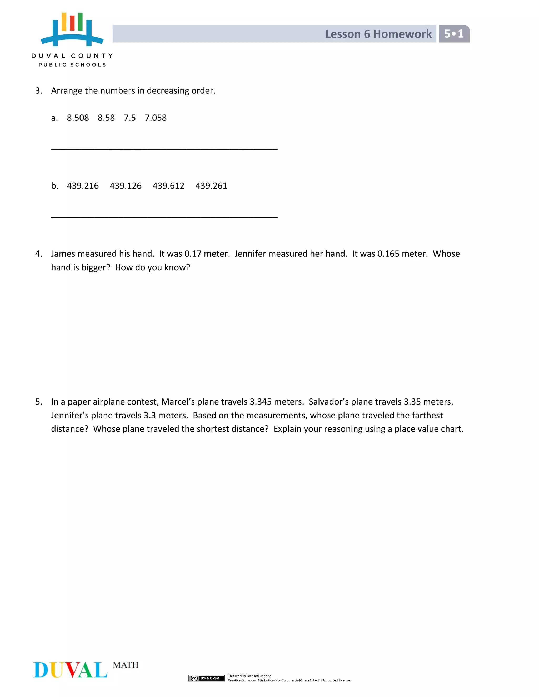 Lesson 6 Homework 5 1
3. Arrange the numbers in decreasing order.
a. 8.508 8.58 7.5 7.058
_______________________________________________
b. 439.216 439.126 439.612 439.261
_______________________________________________
4. James measured his hand. It was 0.17 meter. Jennifer measured her hand. It was 0.165 meter. Whose
hand is bigger? How do you know?
5. In a paper airplane contest, Marcel’s plane travels 3.345 meters. Salvador’s plane travels 3.35 meters.
Jennifer’s plane travels 3.3 meters. Based on the measurements, whose plane traveled the farthest
distance? Whose plane traveled the shortest distance? Explain your reasoning using a place value chart.
 