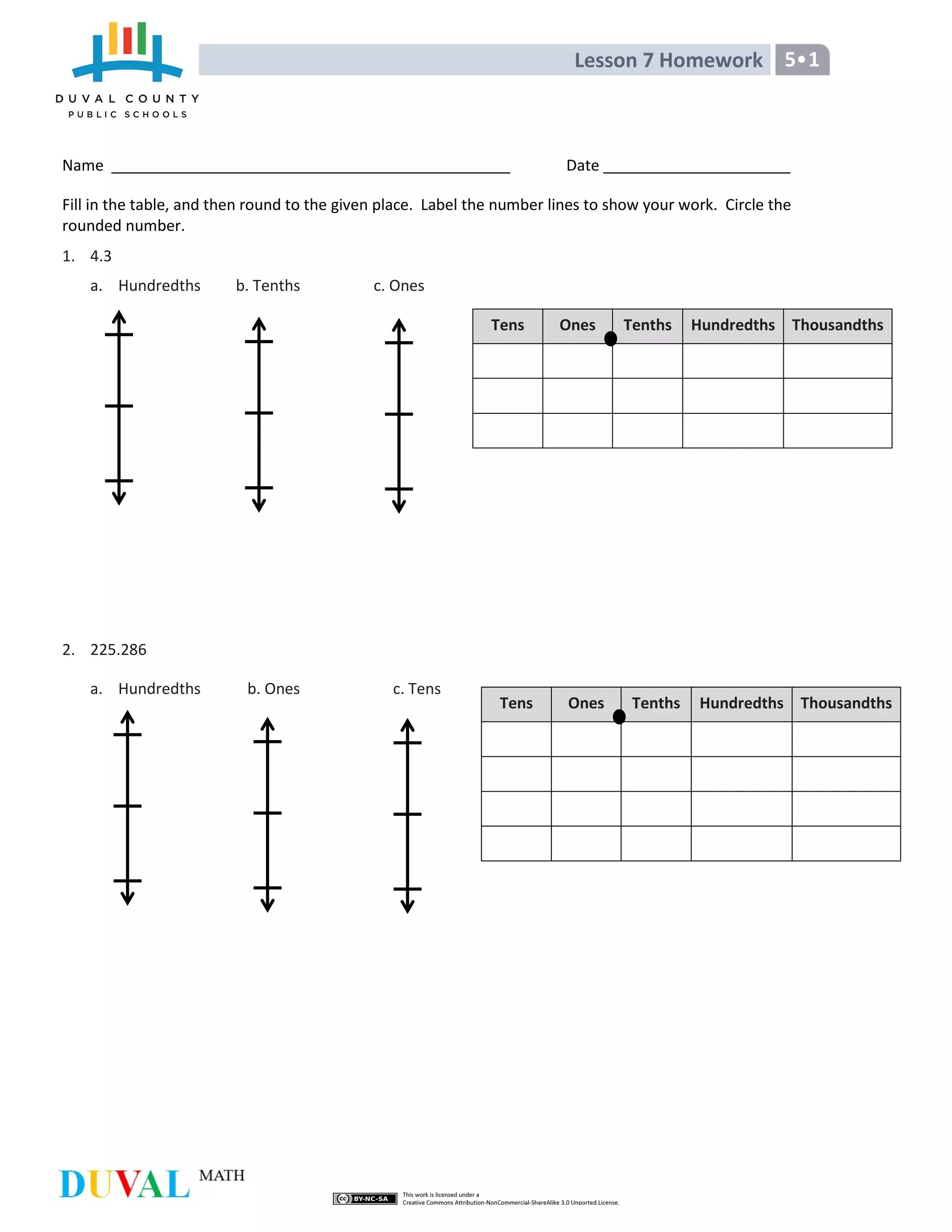 Lesson 7 Homework 5•1
Name Date
Fill in the table, and then round to the given place. Label the number lines to show your work. Circle the
rounded number.
1. 4.3
a. Hundredths b. Tenths c. Ones
2. 225.286
a. Hundredths b. Ones c. Tens
Tens Ones Tenths Hundredths Thousandths
Tens Ones Tenths Hundredths Thousandths
 