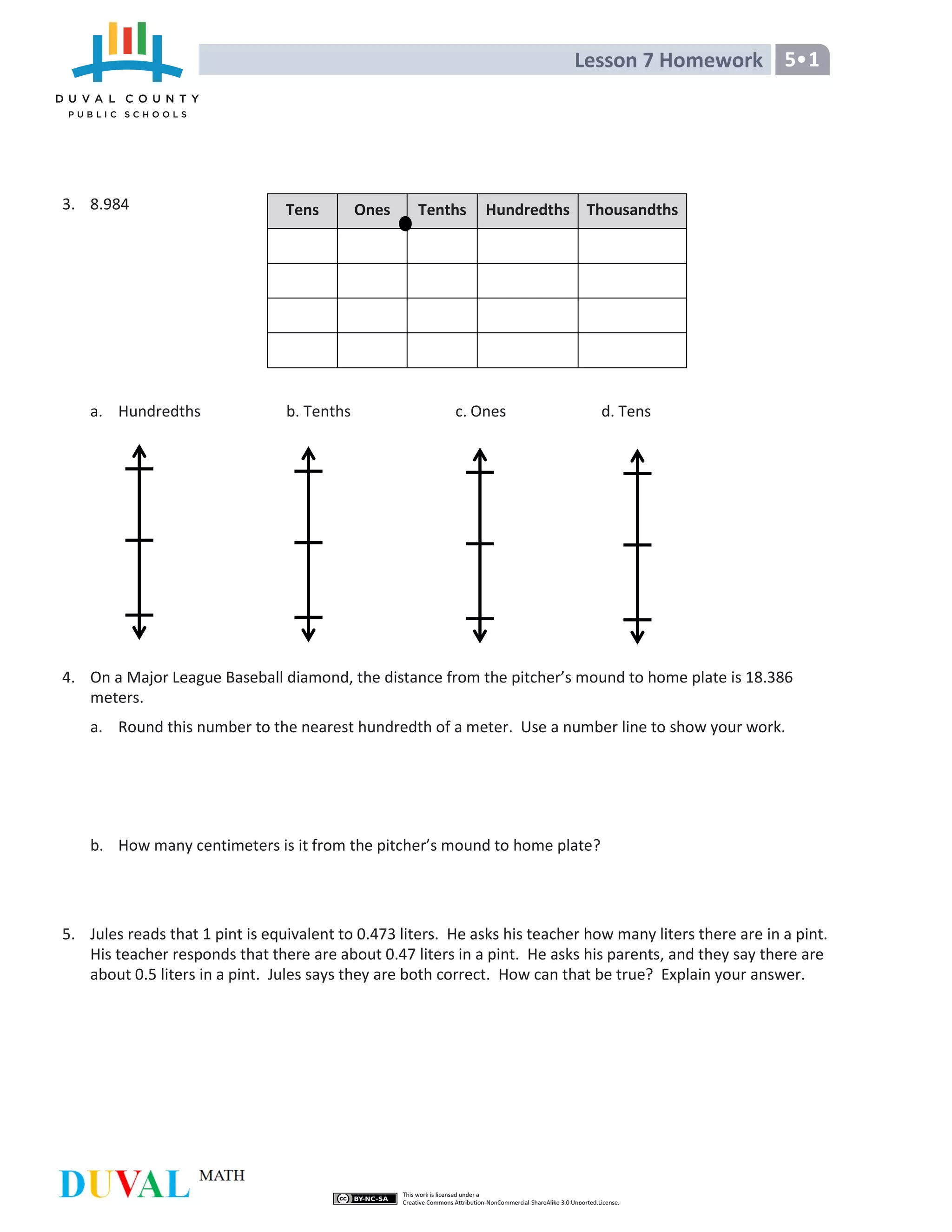 Lesson 7 Homework 5•1
3. 8.984
a. Hundredths b. Tenths c. Ones d. Tens
4. On a Major League Baseball diamond, the distance from the pitcher’s mound to home plate is 18.386
meters.
a. Round this number to the nearest hundredth of a meter. Use a number line to show your work.
b. How many centimeters is it from the pitcher’s mound to home plate?
5. Jules reads that 1 pint is equivalent to 0.473 liters. He asks his teacher how many liters there are in a pint.
His teacher responds that there are about 0.47 liters in a pint. He asks his parents, and they say there are
about 0.5 liters in a pint. Jules says they are both correct. How can that be true? Explain your answer.
Tens Ones Tenths Hundredths Thousandths
 