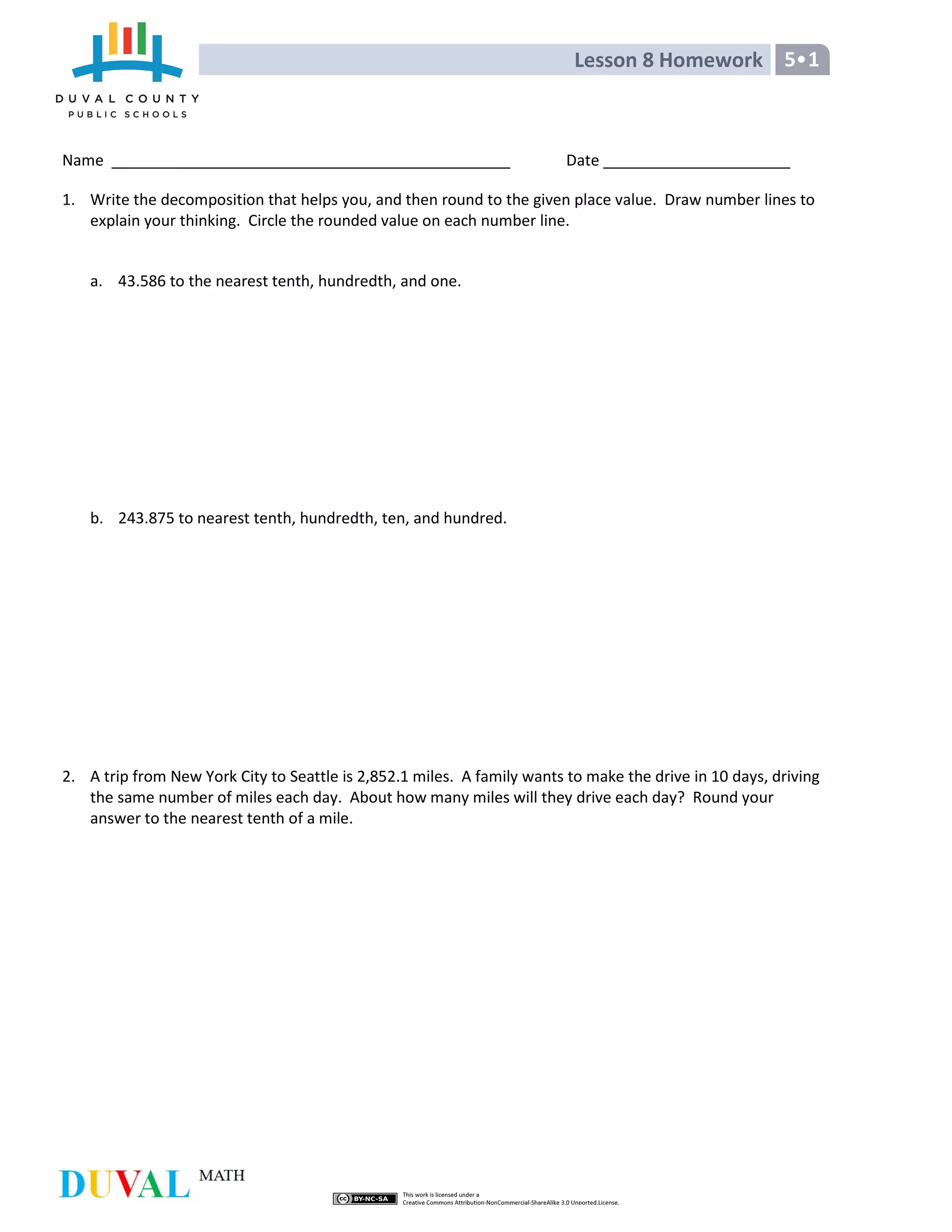 Lesson 8 Homework 5•1
Name Date
1. Write the decomposition that helps you, and then round to the given place value. Draw number lines to
explain your thinking. Circle the rounded value on each number line.
a. 43.586 to the nearest tenth, hundredth, and one.
b. 243.875 to nearest tenth, hundredth, ten, and hundred.
2. A trip from New York City to Seattle is 2,852.1 miles. A family wants to make the drive in 10 days, driving
the same number of miles each day. About how many miles will they drive each day? Round your
answer to the nearest tenth of a mile.
 