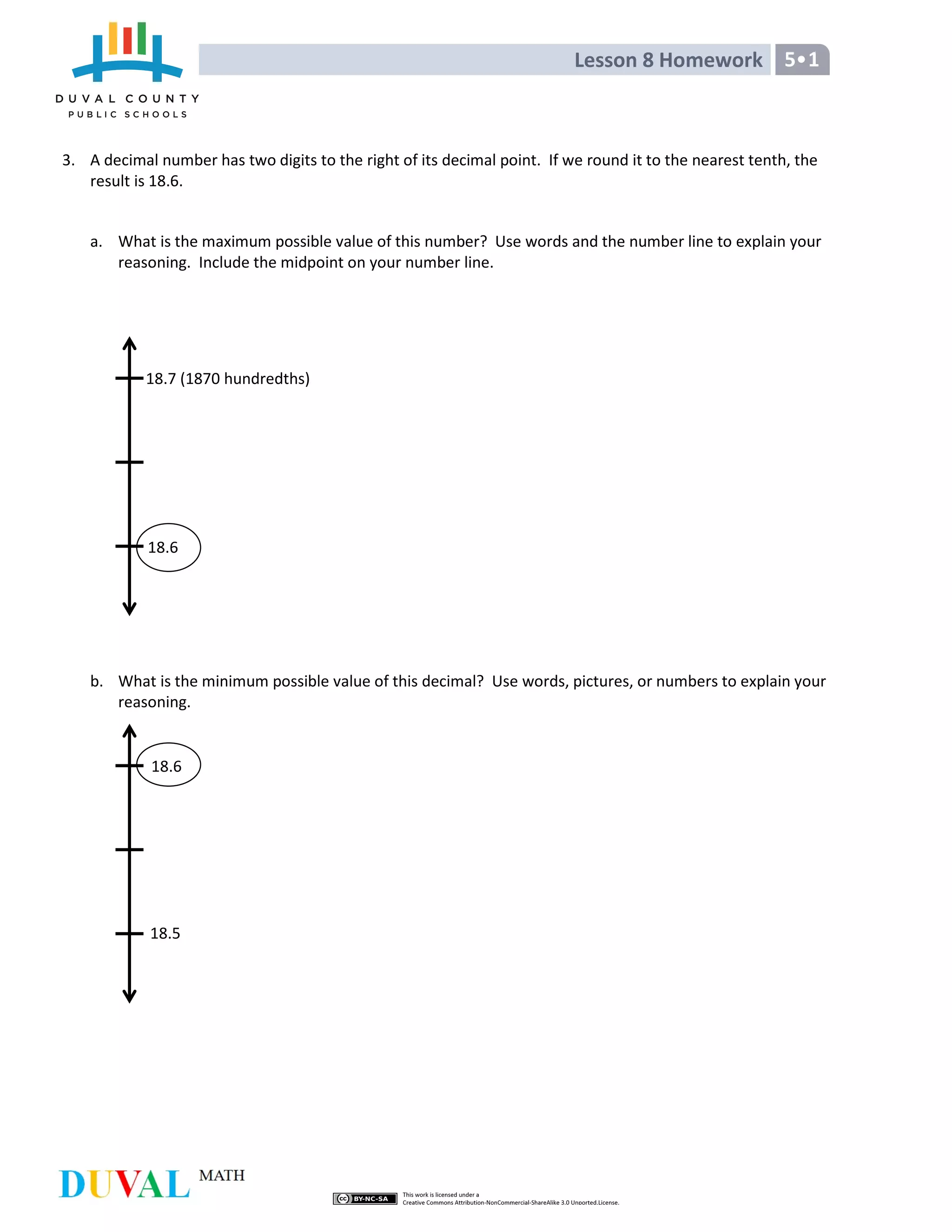 Lesson 8 Homework 5•1
3. A decimal number has two digits to the right of its decimal point. If we round it to the nearest tenth, the
result is 18.6.
a. What is the maximum possible value of this number? Use words and the number line to explain your
reasoning. Include the midpoint on your number line.
b. What is the minimum possible value of this decimal? Use words, pictures, or numbers to explain your
reasoning.
18.6
18.6
18.5
18.7 (1870 hundredths)
 