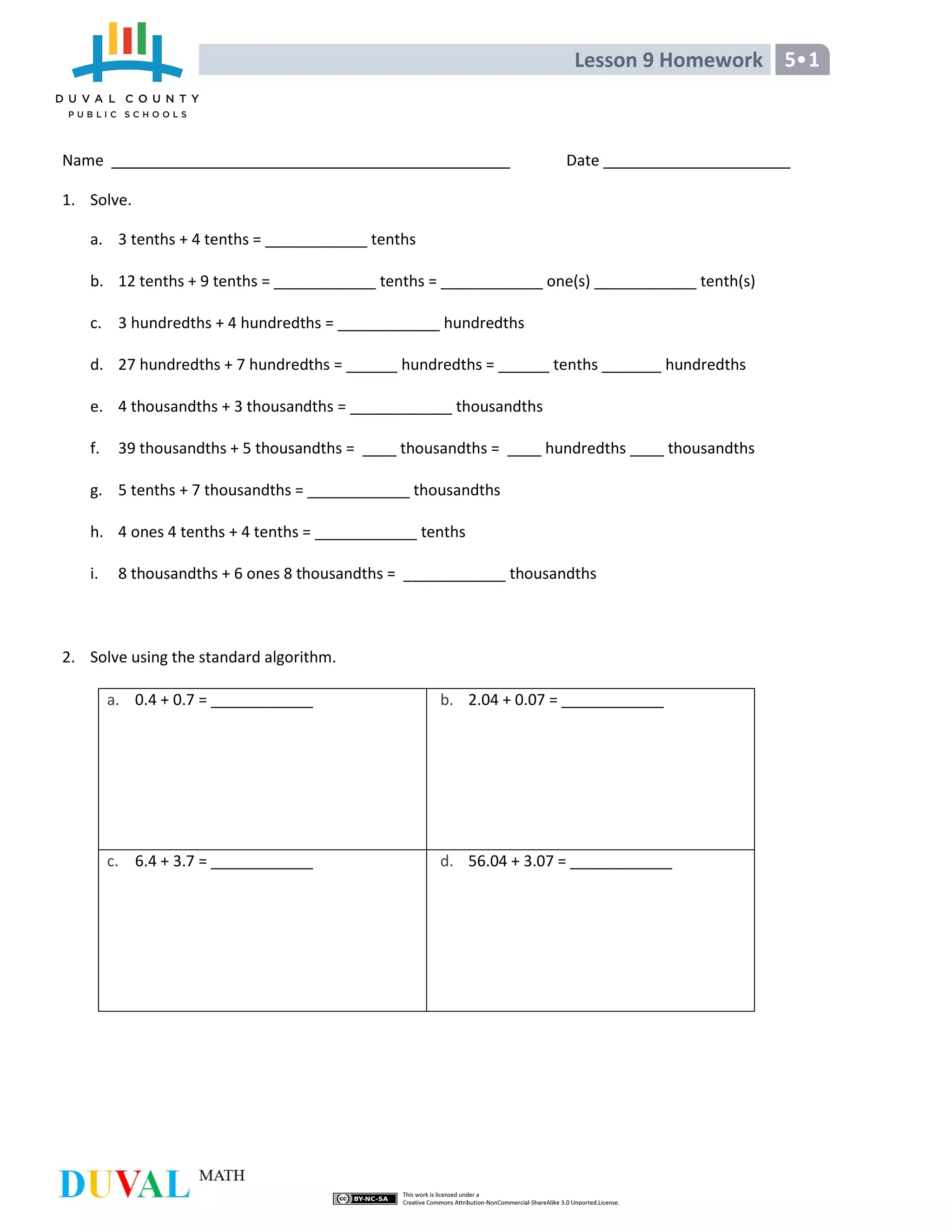 Lesson 9 Homework 5 1
Name Date
1. Solve.
a. 3 tenths + 4 tenths = ____________ tenths
b. 12 tenths + 9 tenths = ____________ tenths = ____________ one(s) ____________ tenth(s)
c. 3 hundredths + 4 hundredths = ____________ hundredths
d. 27 hundredths + 7 hundredths = ______ hundredths = ______ tenths _______ hundredths
e. 4 thousandths + 3 thousandths = ____________ thousandths
f. 39 thousandths + 5 thousandths = ____ thousandths = ____ hundredths ____ thousandths
g. 5 tenths + 7 thousandths = ____________ thousandths
h. 4 ones 4 tenths + 4 tenths = ____________ tenths
i. 8 thousandths + 6 ones 8 thousandths = ____________ thousandths
2. Solve using the standard algorithm.
a. 0.4 + 0.7 = ____________ b. 2.04 + 0.07 = ____________
c. 6.4 + 3.7 = ____________ d. 56.04 + 3.07 = ____________
 