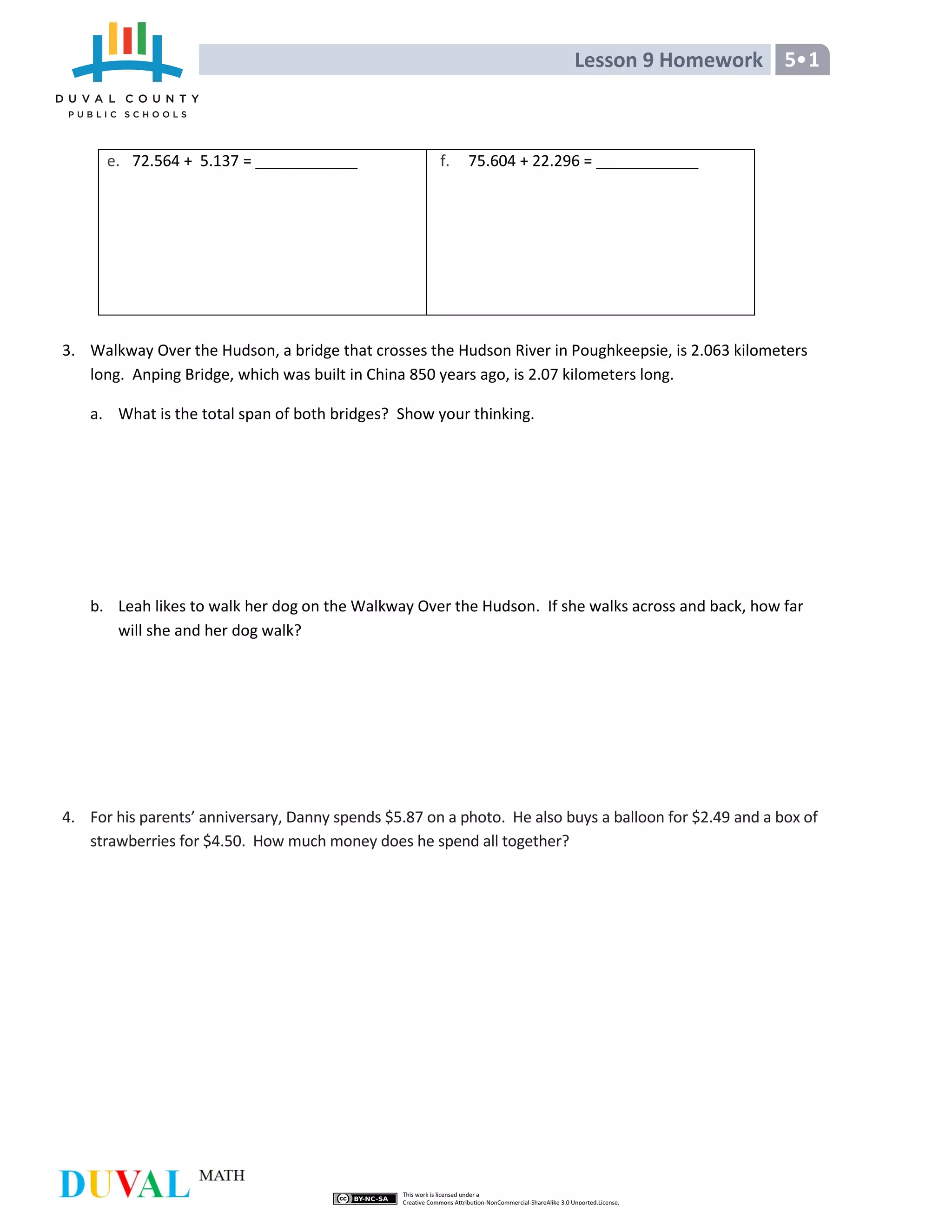 Lesson 9 Homework 5 1
e. 72.564 + 5.137 = ____________ f. 75.604 + 22.296 = ____________
3. Walkway Over the Hudson, a bridge that crosses the Hudson River in Poughkeepsie, is 2.063 kilometers
long. Anping Bridge, which was built in China 850 years ago, is 2.07 kilometers long.
a. What is the total span of both bridges? Show your thinking.
b. Leah likes to walk her dog on the Walkway Over the Hudson. If she walks across and back, how far
will she and her dog walk?
4. For his parents’ anniversary, Danny spends $5.87 on a photo. He also buys a balloon for $2.49 and a box of
strawberries for $4.50. How much money does he spend all together?
 