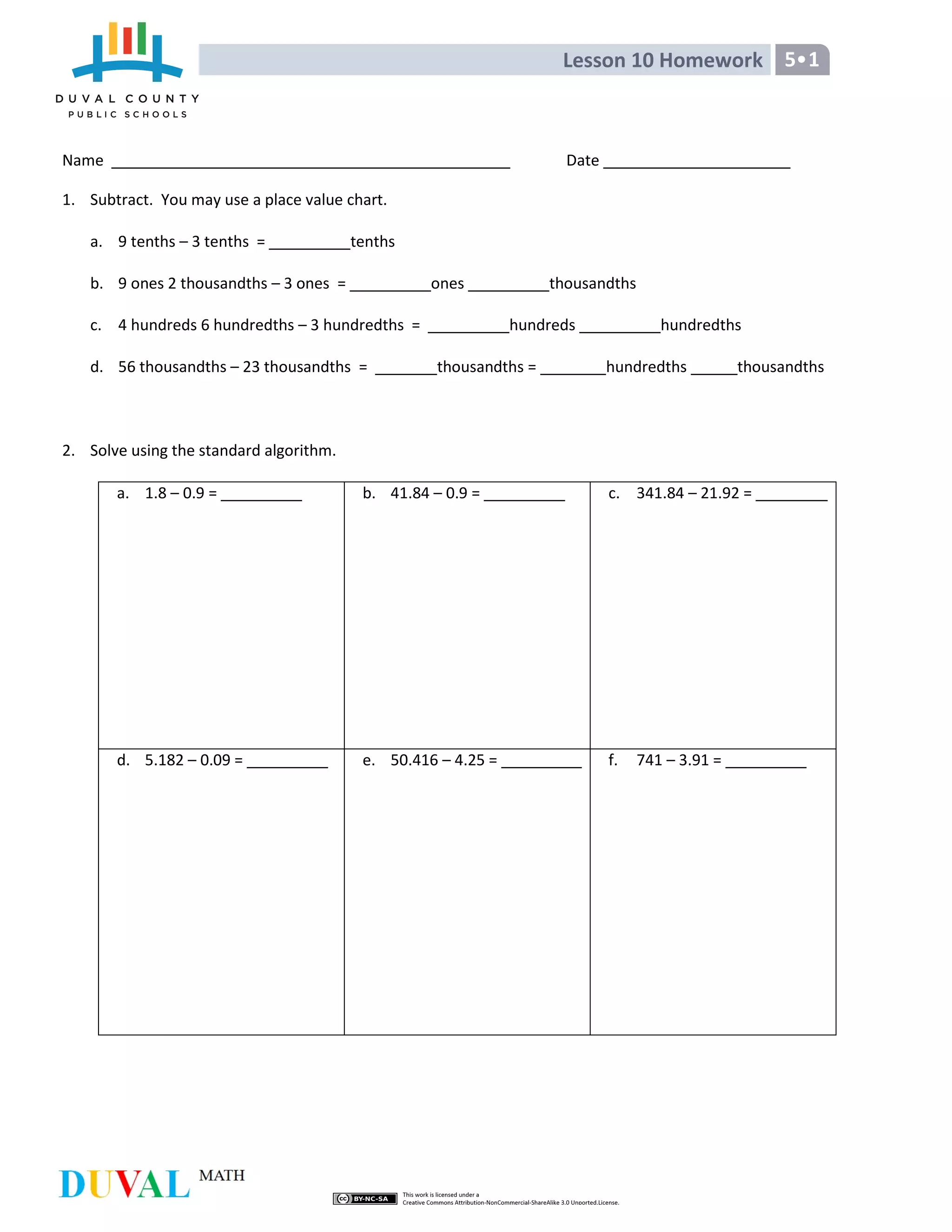 Lesson 10 Homework 5•1
Name Date
1. Subtract. You may use a place value chart.
a. 9 tenths – 3 tenths = tenths
b. 9 ones 2 thousandths – 3 ones = ones thousandths
c. 4 hundreds 6 hundredths – 3 hundredths = hundreds hundredths
d. 56 thousandths – 23 thousandths = thousandths = hundredths thousandths
2. Solve using the standard algorithm.
a. 1.8 – 0.9 = b. 41.84 – 0.9 = c. 341.84 – 21.92 =
d. 5.182 – 0.09 = e. 50.416 – 4.25 = f. 741 – 3.91 =
 