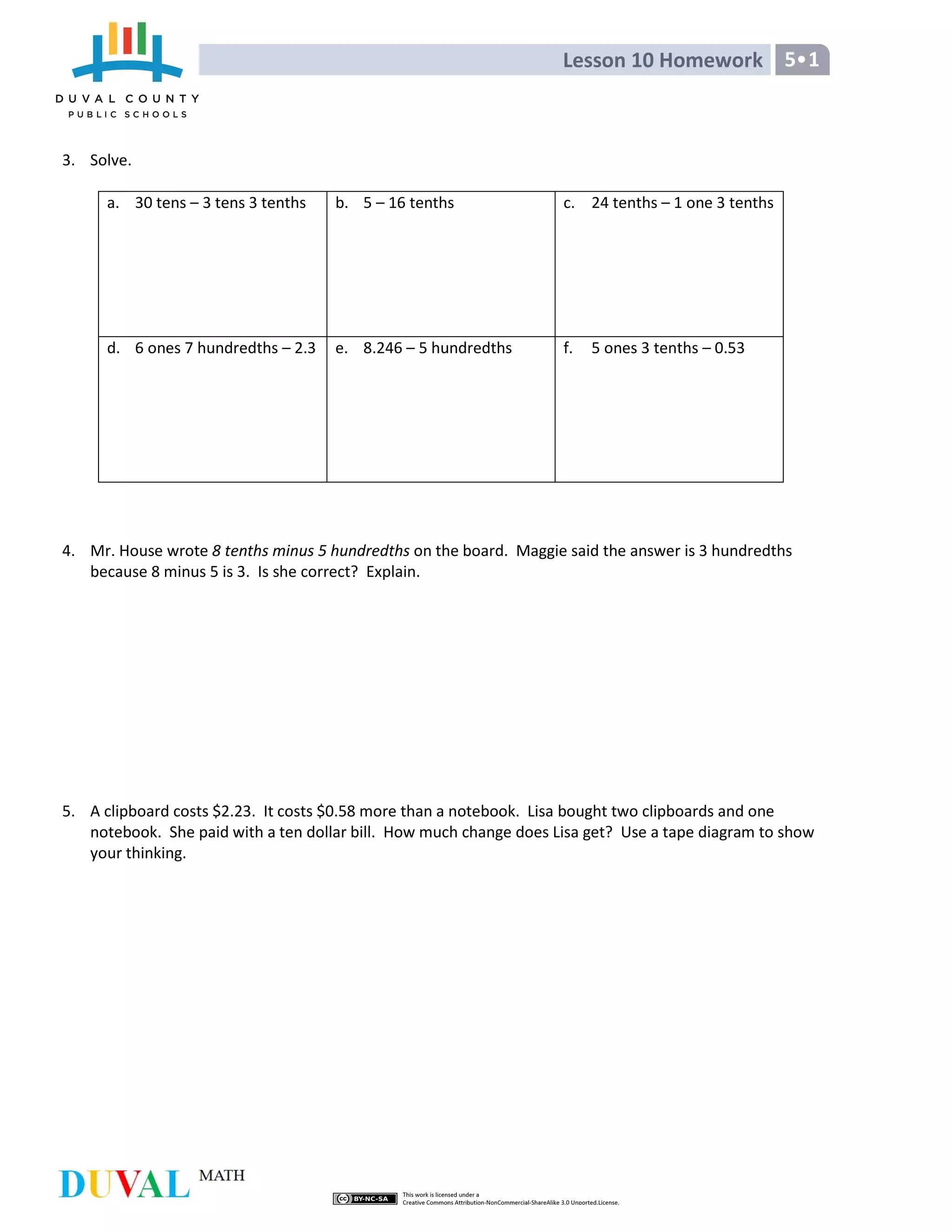 Lesson 10 Homework 5•1
3. Solve.
a. 30 tens – 3 tens 3 tenths b. 5 – 16 tenths c. 24 tenths – 1 one 3 tenths
d. 6 ones 7 hundredths – 2.3 e. 8.246 – 5 hundredths f. 5 ones 3 tenths – 0.53
4. Mr. House wrote 8 tenths minus 5 hundredths on the board. Maggie said the answer is 3 hundredths
because 8 minus 5 is 3. Is she correct? Explain.
5. A clipboard costs $2.23. It costs $0.58 more than a notebook. Lisa bought two clipboards and one
notebook. She paid with a ten dollar bill. How much change does Lisa get? Use a tape diagram to show
your thinking.
 