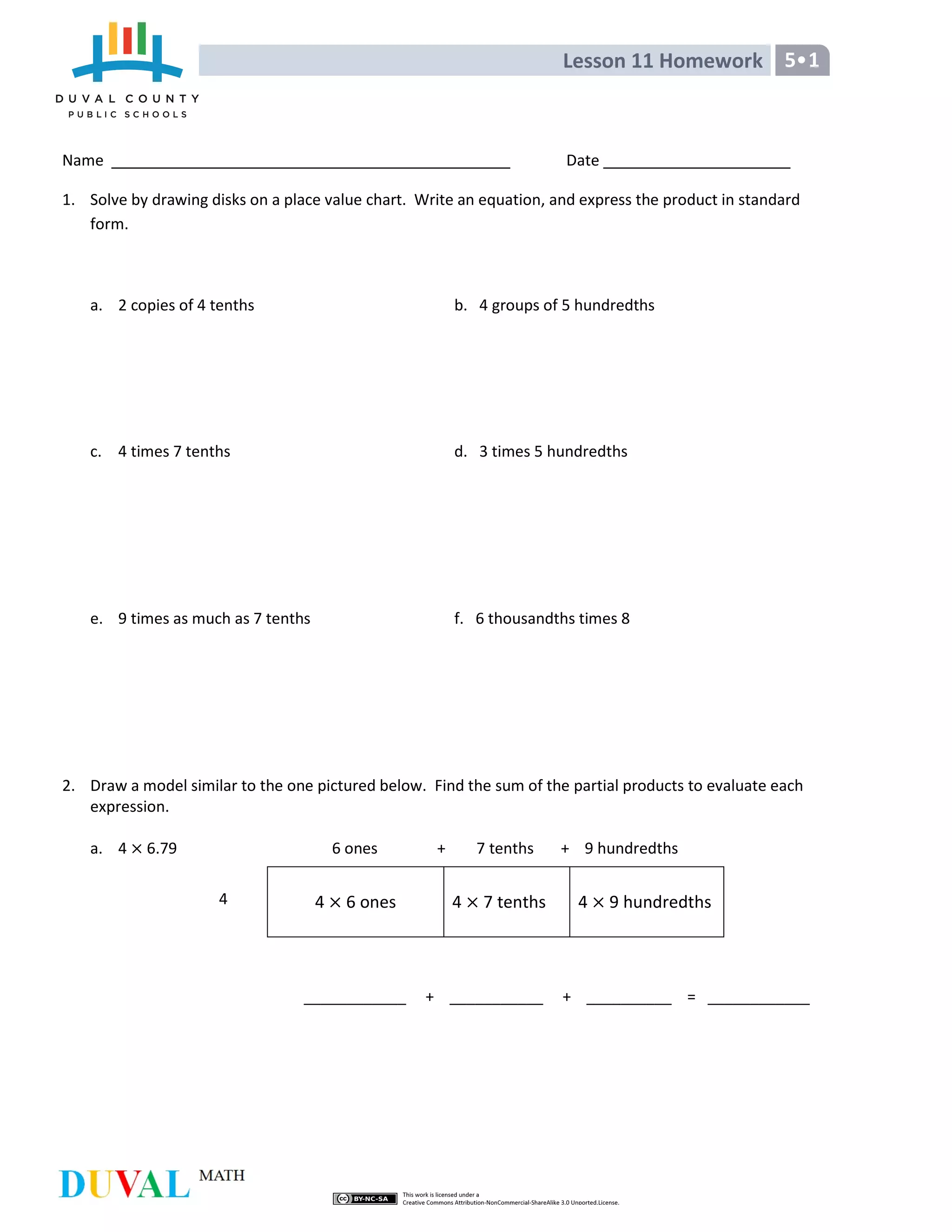 Lesson 11 Homework 5•1
Name Date
1. Solve by drawing disks on a place value chart. Write an equation, and express the product in standard
form.
a. 2 copies of 4 tenths b. 4 groups of 5 hundredths
c. 4 times 7 tenths d. 3 times 5 hundredths
e. 9 times as much as 7 tenths f. 6 thousandths times 8
2. Draw a model similar to the one pictured below. Find the sum of the partial products to evaluate each
expression.
a. 4 6.79 6 ones + 7 tenths + 9 hundredths
____________ + ___________ + __________ = ____________
4 6 ones 4 7 tenths 4 9 hundredths4
 