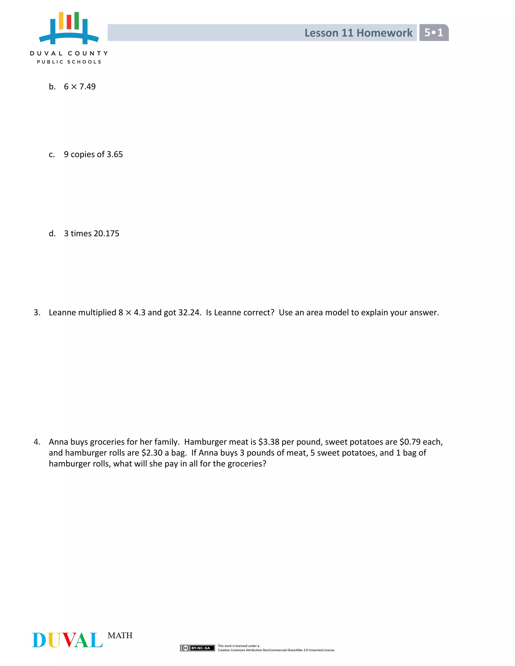 Lesson 11 Homework 5•1
b. 6 7.49
c. 9 copies of 3.65
d. 3 times 20.175
3. Leanne multiplied 8 4.3 and got 32.24. Is Leanne correct? Use an area model to explain your answer.
4. Anna buys groceries for her family. Hamburger meat is $3.38 per pound, sweet potatoes are $0.79 each,
and hamburger rolls are $2.30 a bag. If Anna buys 3 pounds of meat, 5 sweet potatoes, and 1 bag of
hamburger rolls, what will she pay in all for the groceries?
 