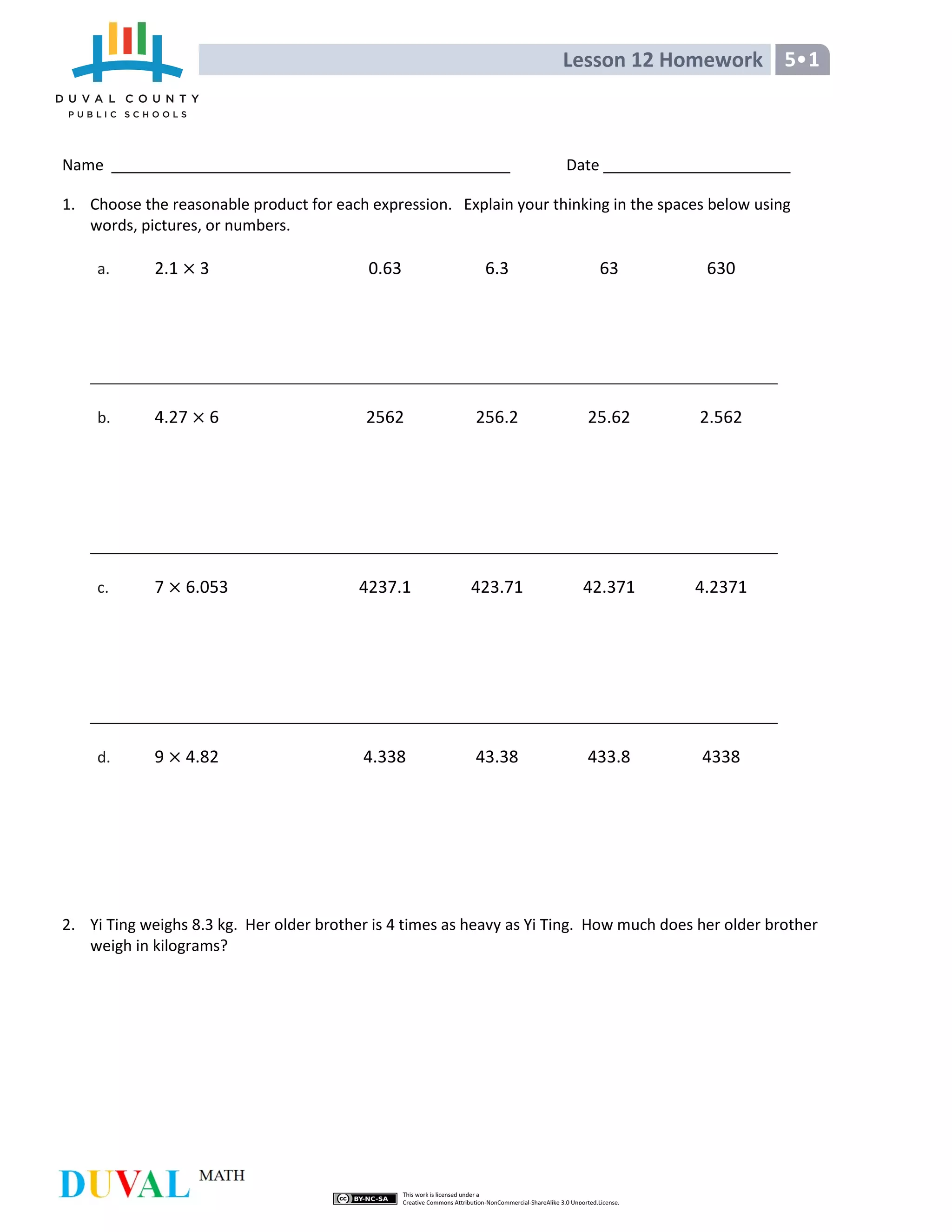 Lesson 12 Homework 5•1
Name Date
1. Choose the reasonable product for each expression. Explain your thinking in the spaces below using
words, pictures, or numbers.
a. 2.1 3 0.63 6.3 63 630
b. 4.27 6 2562 256.2 25.62 2.562
c. 7 6.053 4237.1 423.71 42.371 4.2371
d. 9 4.82 4.338 43.38 433.8 4338
2. Yi Ting weighs 8.3 kg. Her older brother is 4 times as heavy as Yi Ting. How much does her older brother
weigh in kilograms?
 