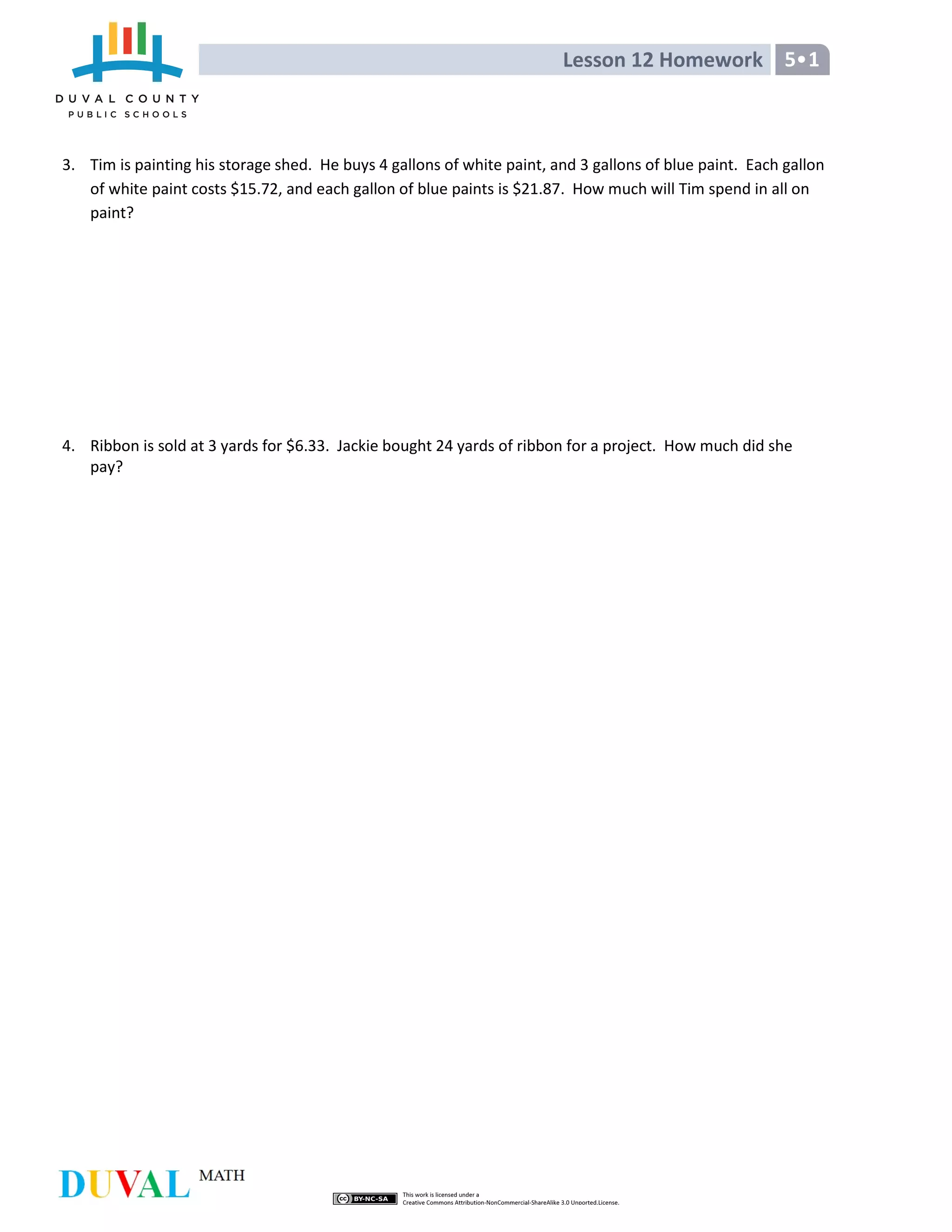 Lesson 12 Homework 5•1
3. Tim is painting his storage shed. He buys 4 gallons of white paint, and 3 gallons of blue paint. Each gallon
of white paint costs $15.72, and each gallon of blue paints is $21.87. How much will Tim spend in all on
paint?
4. Ribbon is sold at 3 yards for $6.33. Jackie bought 24 yards of ribbon for a project. How much did she
pay?
 