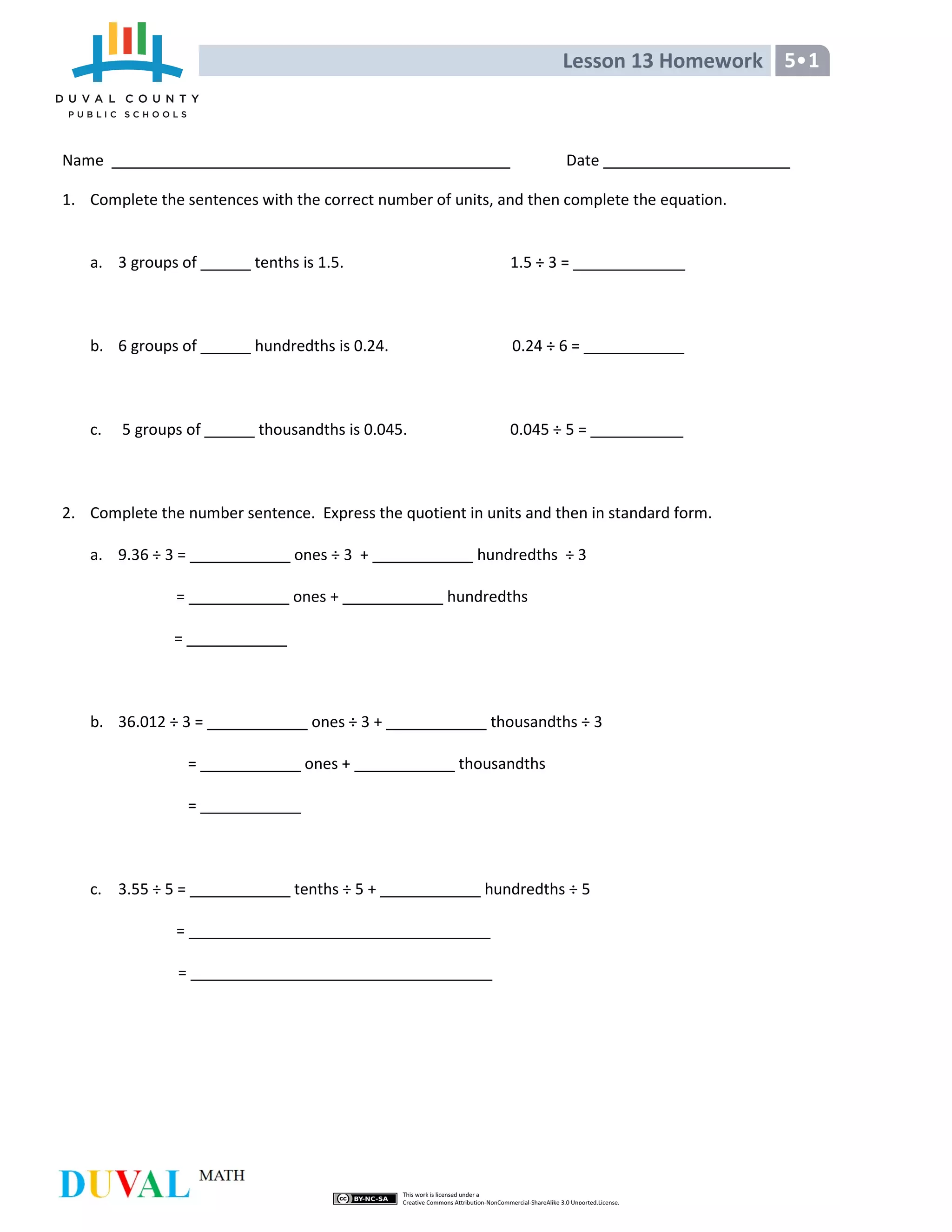 Lesson 13 Homework 5•1
Name Date
1. Complete the sentences with the correct number of units, and then complete the equation.
a. 3 groups of tenths is 1.5. 1.5 ÷ 3 =
b. 6 groups of hundredths is 0.24. 0.24 ÷ 6 =
c. 5 groups of thousandths is 0.045. 0.045 ÷ 5 =
2. Complete the number sentence. Express the quotient in units and then in standard form.
a. 9.36 ÷ 3 = ones ÷ 3 + hundredths ÷ 3
= ones + hundredths
=
b. 36.012 ÷ 3 = ones ÷ 3 + thousandths ÷ 3
= ones + thousandths
=
c. 3.55 ÷ 5 = tenths ÷ 5 + hundredths ÷ 5
=
=
 