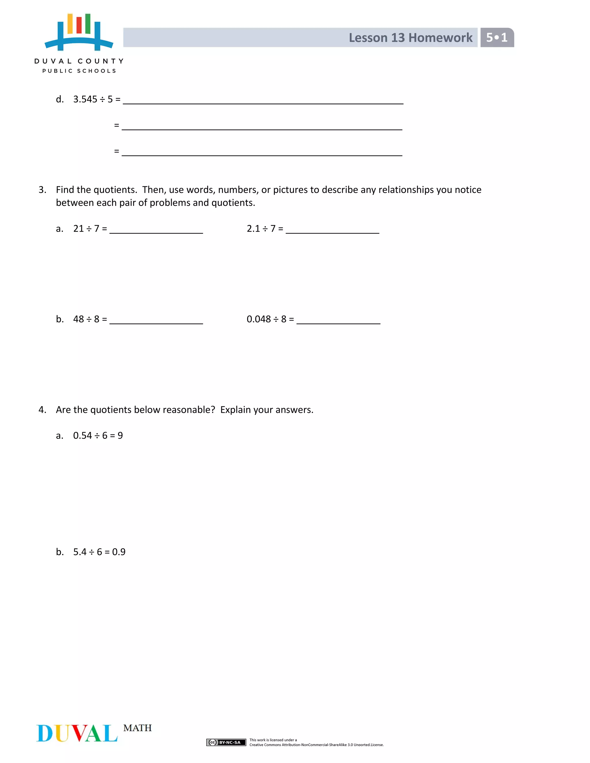 Lesson 13 Homework 5•1
d. 3.545 ÷ 5 =
=
=
3. Find the quotients. Then, use words, numbers, or pictures to describe any relationships you notice
between each pair of problems and quotients.
a. 21 ÷ 7 = 2.1 ÷ 7 =
b. 48 ÷ 8 = 0.048 ÷ 8 =
4. Are the quotients below reasonable? Explain your answers.
a. 0.54 ÷ 6 = 9
b. 5.4 ÷ 6 = 0.9
 