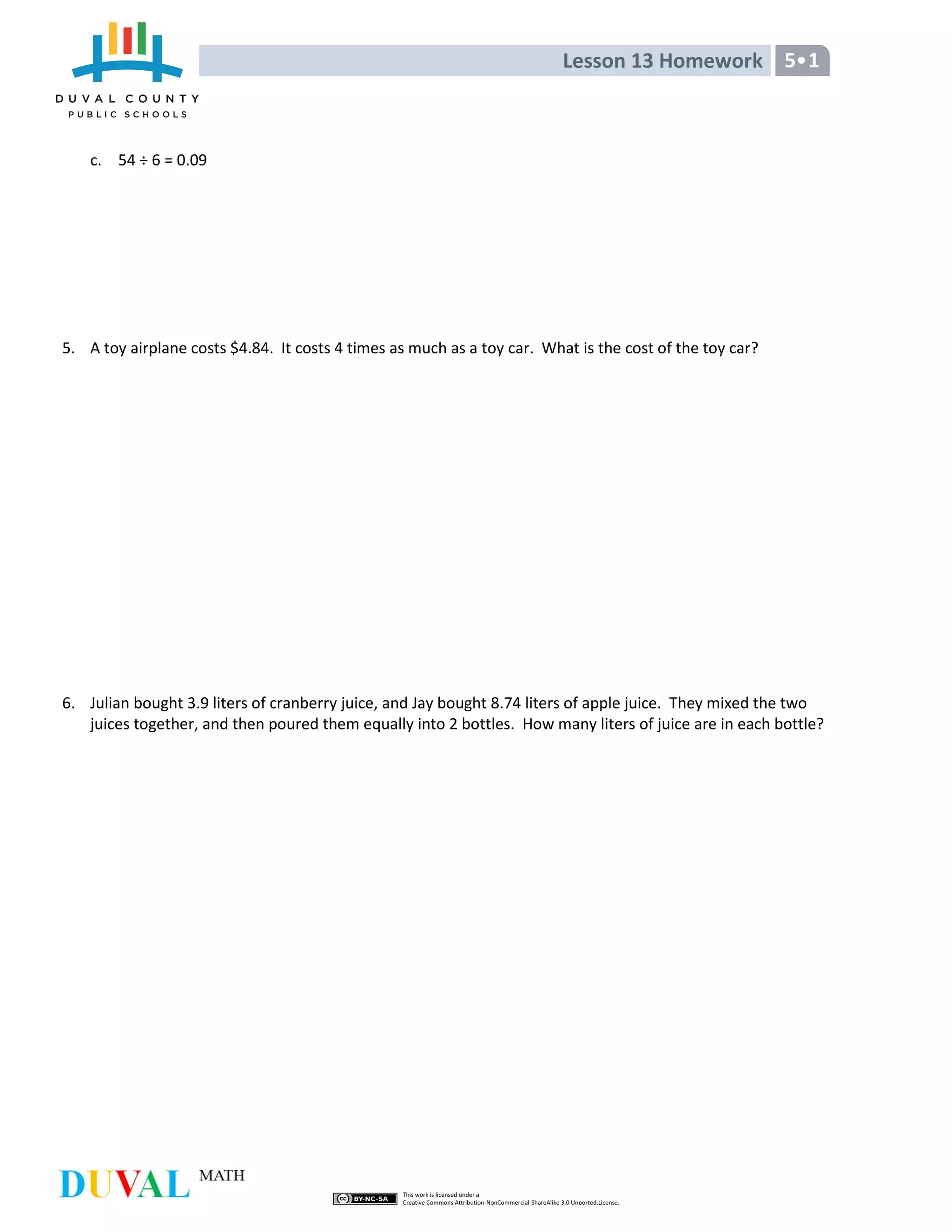Lesson 13 Homework 5•1
c. 54 ÷ 6 = 0.09
5. A toy airplane costs $4.84. It costs 4 times as much as a toy car. What is the cost of the toy car?
6. Julian bought 3.9 liters of cranberry juice, and Jay bought 8.74 liters of apple juice. They mixed the two
juices together, and then poured them equally into 2 bottles. How many liters of juice are in each bottle?
 