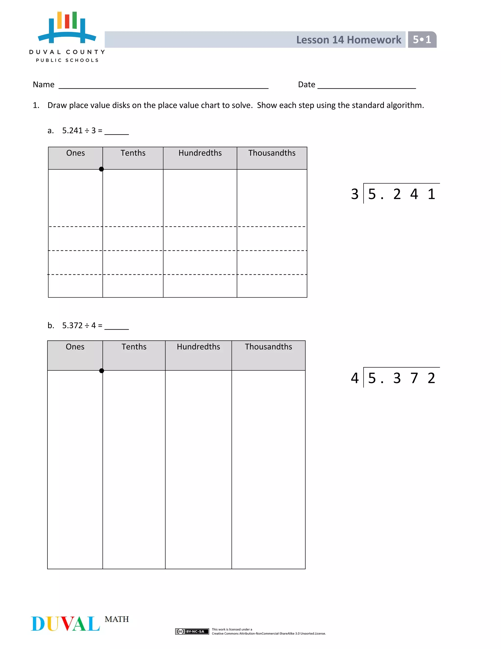 Lesson 14 Homework 5 1
Name Date
1. Draw place value disks on the place value chart to solve. Show each step using the standard algorithm.
a. 5.241 ÷ 3 =
Ones Tenths Hundredths Thousandths
b. 5.372 ÷ 4 =
Ones Tenths Hundredths Thousandths
3 5 . 2 4 1
4 5 . 3 7 2
 