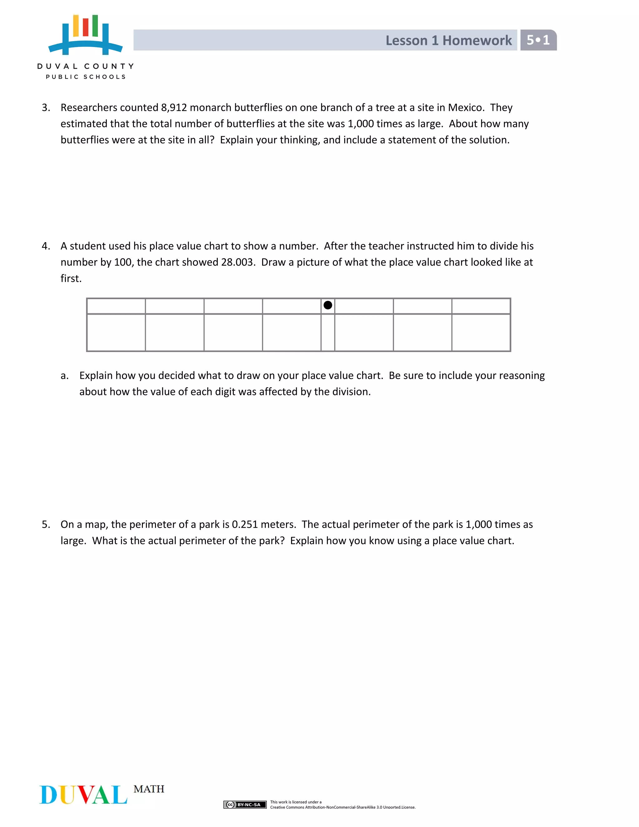 Lesson 1 Homework 5•1
3. Researchers counted 8,912 monarch butterflies on one branch of a tree at a site in Mexico. They
estimated that the total number of butterflies at the site was 1,000 times as large. About how many
butterflies were at the site in all? Explain your thinking, and include a statement of the solution.
4. A student used his place value chart to show a number. After the teacher instructed him to divide his
number by 100, the chart showed 28.003. Draw a picture of what the place value chart looked like at
first.
a. Explain how you decided what to draw on your place value chart. Be sure to include your reasoning
about how the value of each digit was affected by the division.
5. On a map, the perimeter of a park is 0.251 meters. The actual perimeter of the park is 1,000 times as
large. What is the actual perimeter of the park? Explain how you know using a place value chart.
 