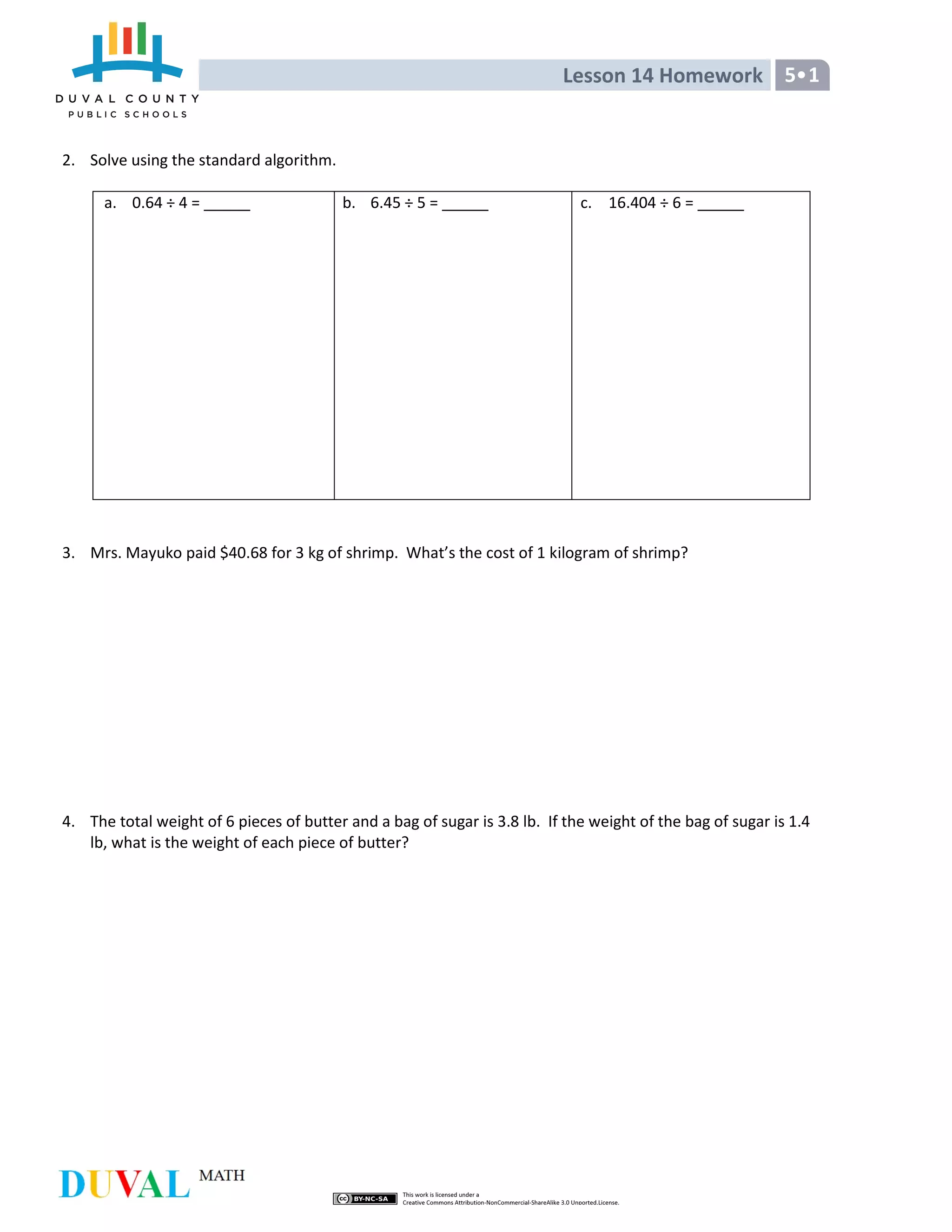 Lesson 14 Homework 5 1
2. Solve using the standard algorithm.
a. 0.64 ÷ 4 = b. 6.45 ÷ 5 = c. 16.404 ÷ 6 =
3. Mrs. Mayuko paid $40.68 for 3 kg of shrimp. What’s the cost of 1 kilogram of shrimp?
4. The total weight of 6 pieces of butter and a bag of sugar is 3.8 lb. If the weight of the bag of sugar is 1.4
lb, what is the weight of each piece of butter?
 