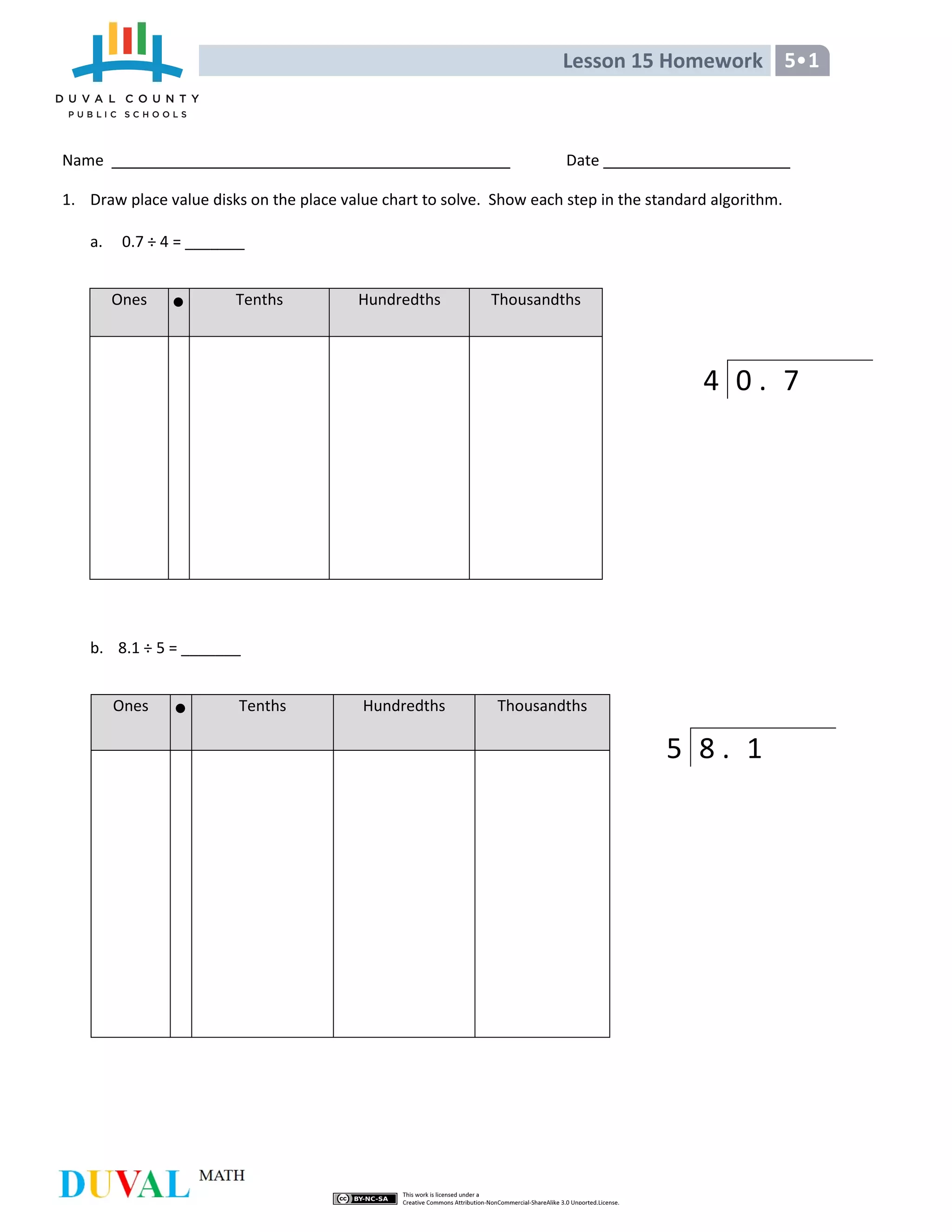 Lesson 15 Homework 5•1
Name Date
1. Draw place value disks on the place value chart to solve. Show each step in the standard algorithm.
a. 0.7 ÷ 4 = _______
Ones Tenths Hundredths Thousandths
b. 8.1 ÷ 5 = _______
Ones Tenths Hundredths Thousandths
4 0 . 7
5 8 . 1
 