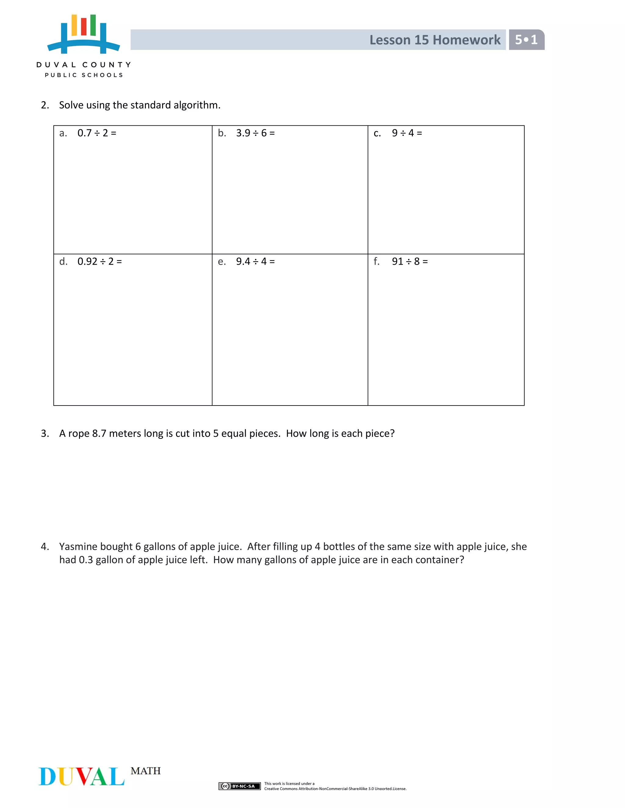 Lesson 15 Homework 5•1
2. Solve using the standard algorithm.
a. 0.7 ÷ 2 = b. 3.9 ÷ 6 = c. 9 ÷ 4 =
d. 0.92 ÷ 2 = e. 9.4 ÷ 4 = f. 91 ÷ 8 =
3. A rope 8.7 meters long is cut into 5 equal pieces. How long is each piece?
4. Yasmine bought 6 gallons of apple juice. After filling up 4 bottles of the same size with apple juice, she
had 0.3 gallon of apple juice left. How many gallons of apple juice are in each container?
 