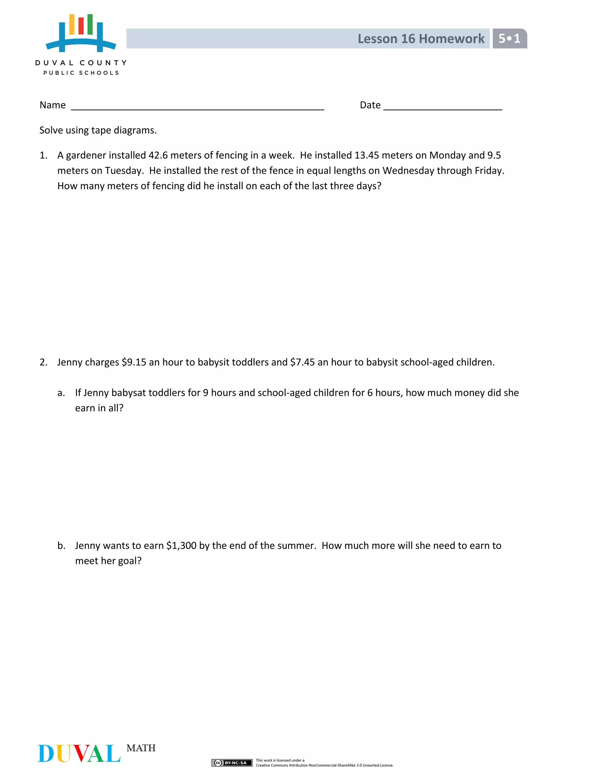 Lesson 16 Homework 5•1
Name Date
Solve using tape diagrams.
1. A gardener installed 42.6 meters of fencing in a week. He installed 13.45 meters on Monday and 9.5
meters on Tuesday. He installed the rest of the fence in equal lengths on Wednesday through Friday.
How many meters of fencing did he install on each of the last three days?
2. Jenny charges $9.15 an hour to babysit toddlers and $7.45 an hour to babysit school-aged children.
a. If Jenny babysat toddlers for 9 hours and school-aged children for 6 hours, how much money did she
earn in all?
b. Jenny wants to earn $1,300 by the end of the summer. How much more will she need to earn to
meet her goal?
 