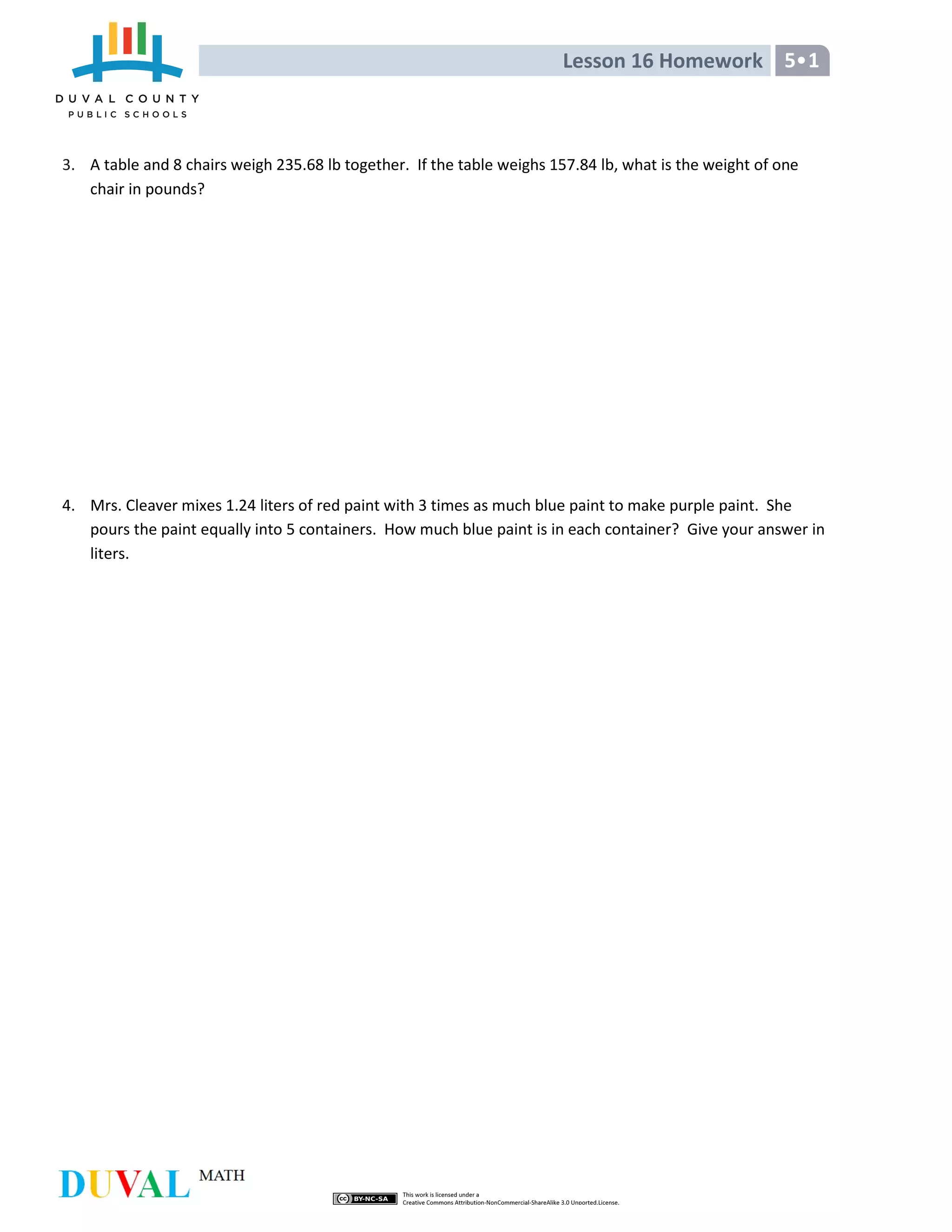 Lesson 16 Homework 5•1
3. A table and 8 chairs weigh 235.68 lb together. If the table weighs 157.84 lb, what is the weight of one
chair in pounds?
4. Mrs. Cleaver mixes 1.24 liters of red paint with 3 times as much blue paint to make purple paint. She
pours the paint equally into 5 containers. How much blue paint is in each container? Give your answer in
liters.
 
