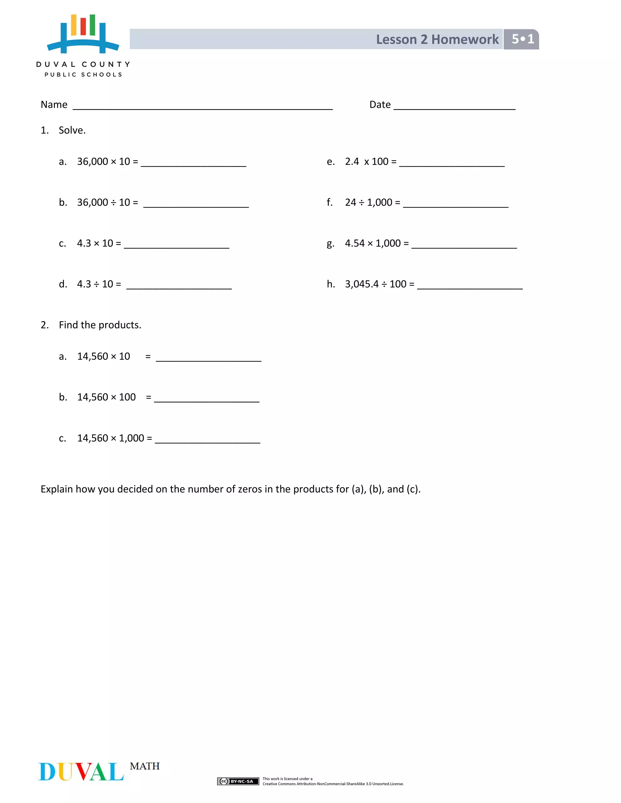 Lesson 2 Homework 5•1
Name Date
1. Solve.
a. 36,000 × 10 = ___________________
b. 36,000 ÷ 10 = ___________________
c. 4.3 × 10 = ___________________
d. 4.3 ÷ 10 = ___________________
e. 2.4 x 100 = ___________________
f. 24 ÷ 1,000 = ___________________
g. 4.54 × 1,000 = ___________________
h. 3,045.4 ÷ 100 = ___________________
2. Find the products.
a. 14,560 × 10 = ___________________
b. 14,560 × 100 = ___________________
c. 14,560 × 1,000 = ___________________
Explain how you decided on the number of zeros in the products for (a), (b), and (c).
 