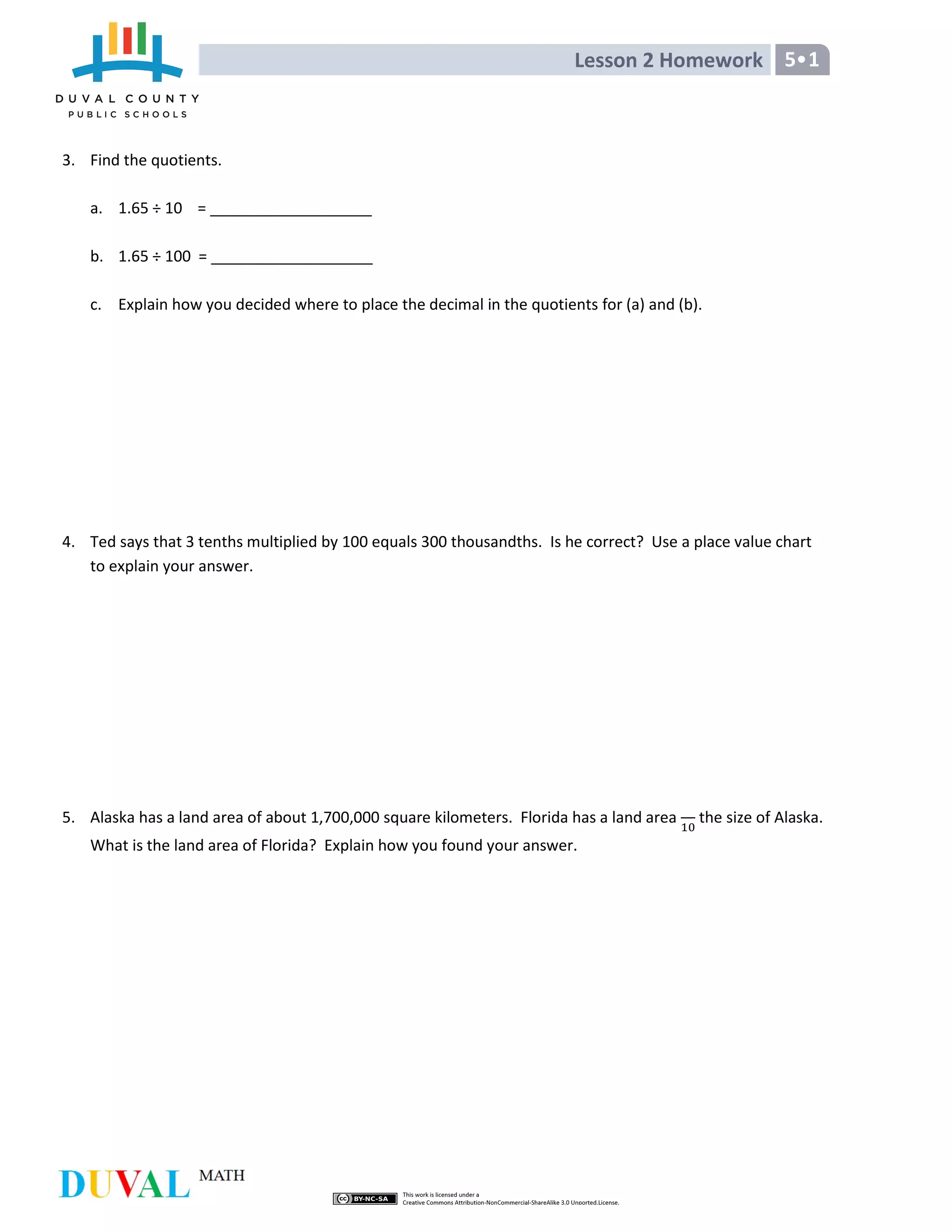 Lesson 2 Homework 5•1
3. Find the quotients.
a. 1.65 ÷ 10 = ___________________
b. 1.65 ÷ 100 = ___________________
c. Explain how you decided where to place the decimal in the quotients for (a) and (b).
4. Ted says that 3 tenths multiplied by 100 equals 300 thousandths. Is he correct? Use a place value chart
to explain your answer.
5. Alaska has a land area of about 1,700,000 square kilometers. Florida has a land area the size of Alaska.
What is the land area of Florida? Explain how you found your answer.
 