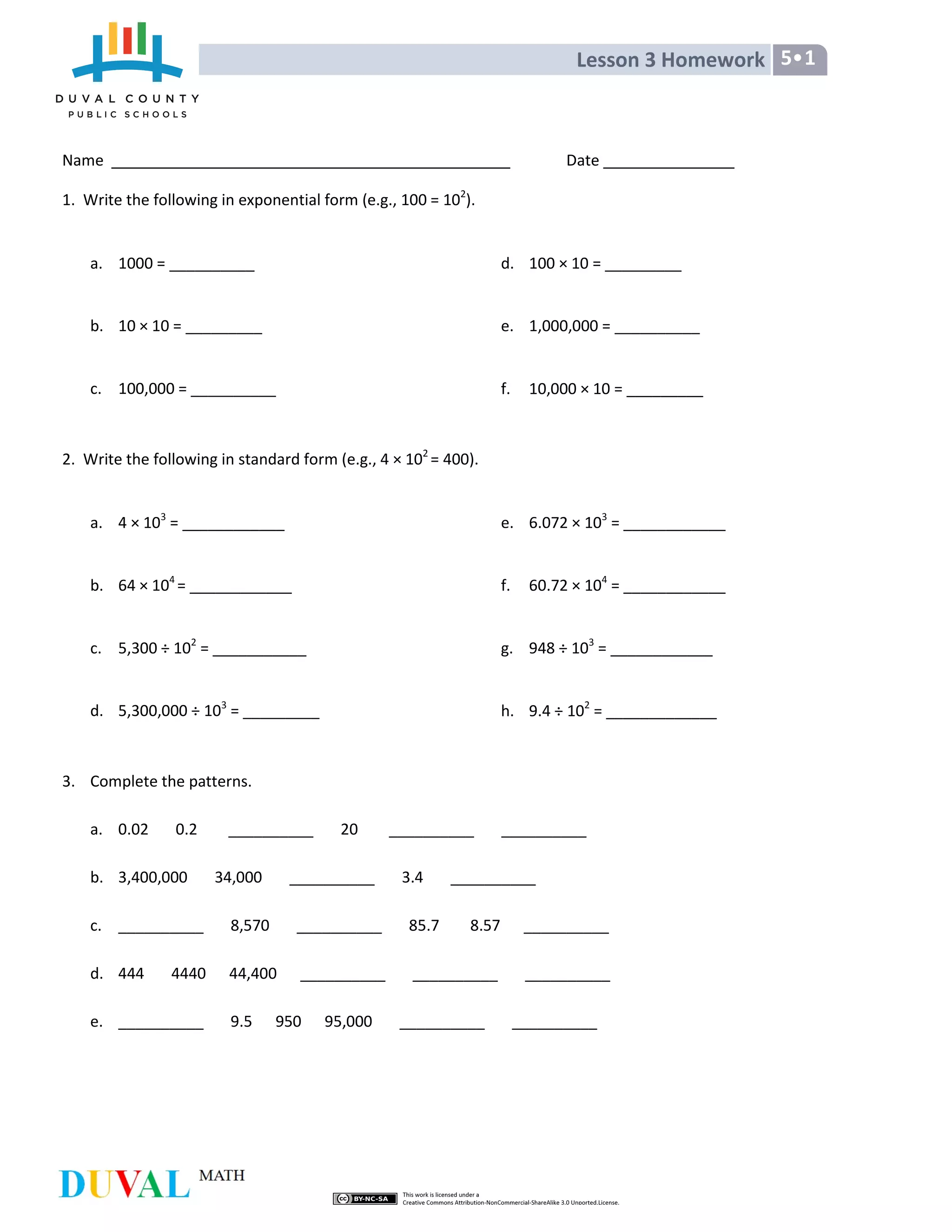 Lesson 3 Homework 5•1
Name Date
1. Write the following in exponential form (e.g., 100 = 102
).
a. 1000 = __________
b. 10 × 10 = _________
c. 100,000 = __________
d. 100 × 10 = _________
e. 1,000,000 = __________
f. 10,000 × 10 = _________
2. Write the following in standard form (e.g., 4 × 102
= 400).
a. 4 × 103
= ____________
b. 64 × 104
= ____________
c. 5,300 ÷ 102
= ___________
d. 5,300,000 ÷ 103
= _________
e. 6.072 × 103
= ____________
f. 60.72 × 104
= ____________
g. 948 ÷ 103
= ____________
h. 9.4 ÷ 102
= _____________
3. Complete the patterns.
a. 0.02 0.2 __________ 20 __________ __________
b. 3,400,000 34,000 __________ 3.4 __________
c. __________ 8,570 __________ 85.7 8.57 __________
d. 444 4440 44,400 __________ __________ __________
e. __________ 9.5 950 95,000 __________ __________
 