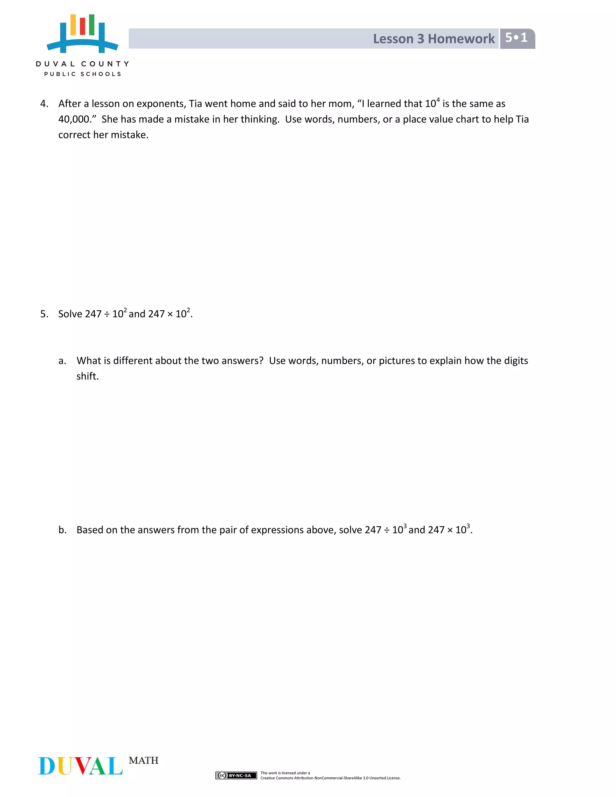 Lesson 3 Homework 5•1
4. After a lesson on exponents, Tia went home and said to her mom, “I learned that 104
is the same as
40,000.” She has made a mistake in her thinking. Use words, numbers, or a place value chart to help Tia
correct her mistake.
5. Solve 247 ÷ 102
and 247 × 102
.
a. What is different about the two answers? Use words, numbers, or pictures to explain how the digits
shift.
b. Based on the answers from the pair of expressions above, solve 247 ÷ 103
and 247 × 103
.
 