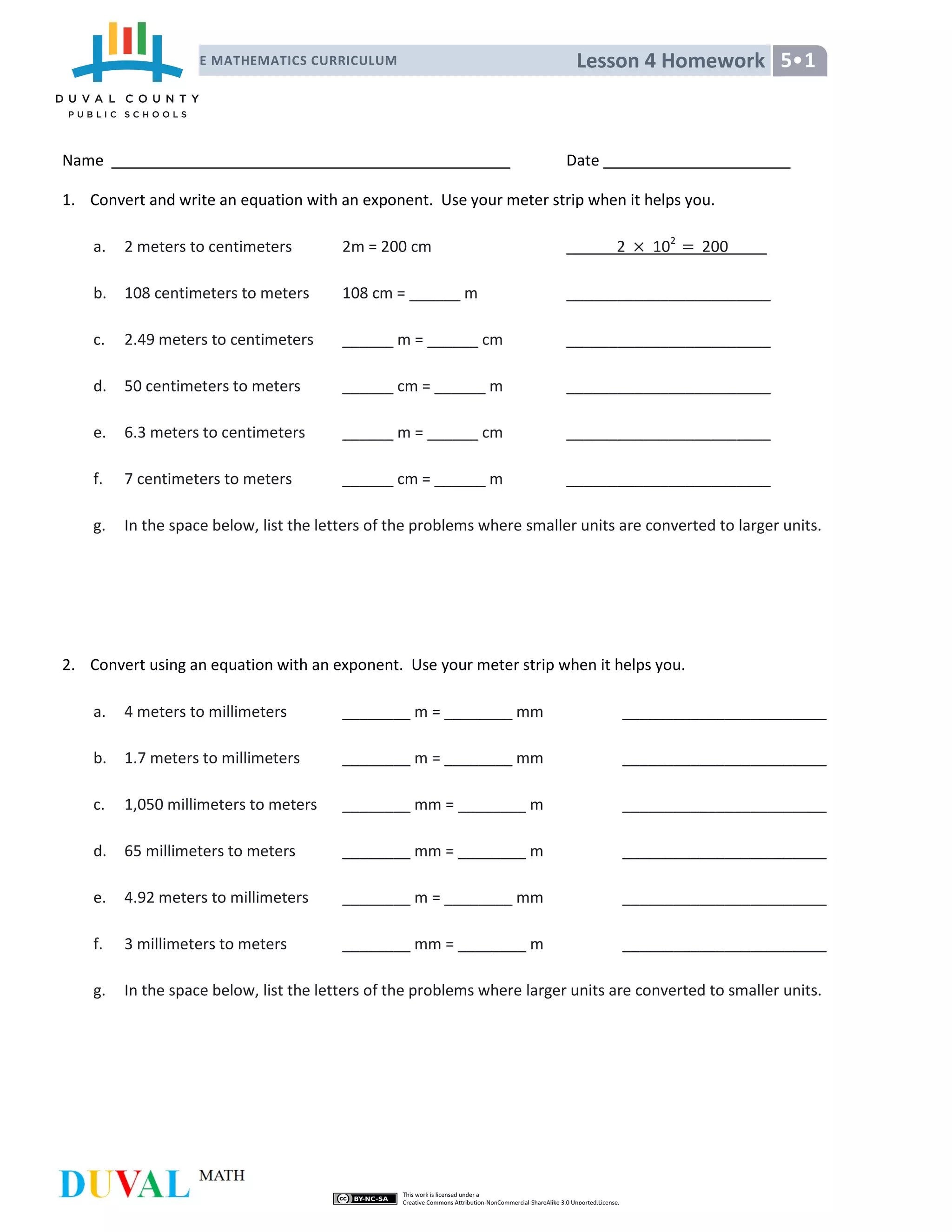 Lesson 4 HomeworkNYS COMMON CORE MATHEMATICS CURRICULUM 5•1
5•1
Name Date
1. Convert and write an equation with an exponent. Use your meter strip when it helps you.
a. 2 meters to centimeters 2m = 200 cm 2 102
200
b. 108 centimeters to meters 108 cm = ______ m ________________________
c. 2.49 meters to centimeters ______ m = ______ cm ________________________
d. 50 centimeters to meters ______ cm = ______ m ________________________
e. 6.3 meters to centimeters ______ m = ______ cm ________________________
f. 7 centimeters to meters ______ cm = ______ m ________________________
g. In the space below, list the letters of the problems where smaller units are converted to larger units.
2. Convert using an equation with an exponent. Use your meter strip when it helps you.
a. 4 meters to millimeters ________ m = ________ mm ________________________
b. 1.7 meters to millimeters ________ m = ________ mm ________________________
c. 1,050 millimeters to meters ________ mm = ________ m ________________________
d. 65 millimeters to meters ________ mm = ________ m ________________________
e. 4.92 meters to millimeters ________ m = ________ mm ________________________
f. 3 millimeters to meters ________ mm = ________ m ________________________
g. In the space below, list the letters of the problems where larger units are converted to smaller units.
 