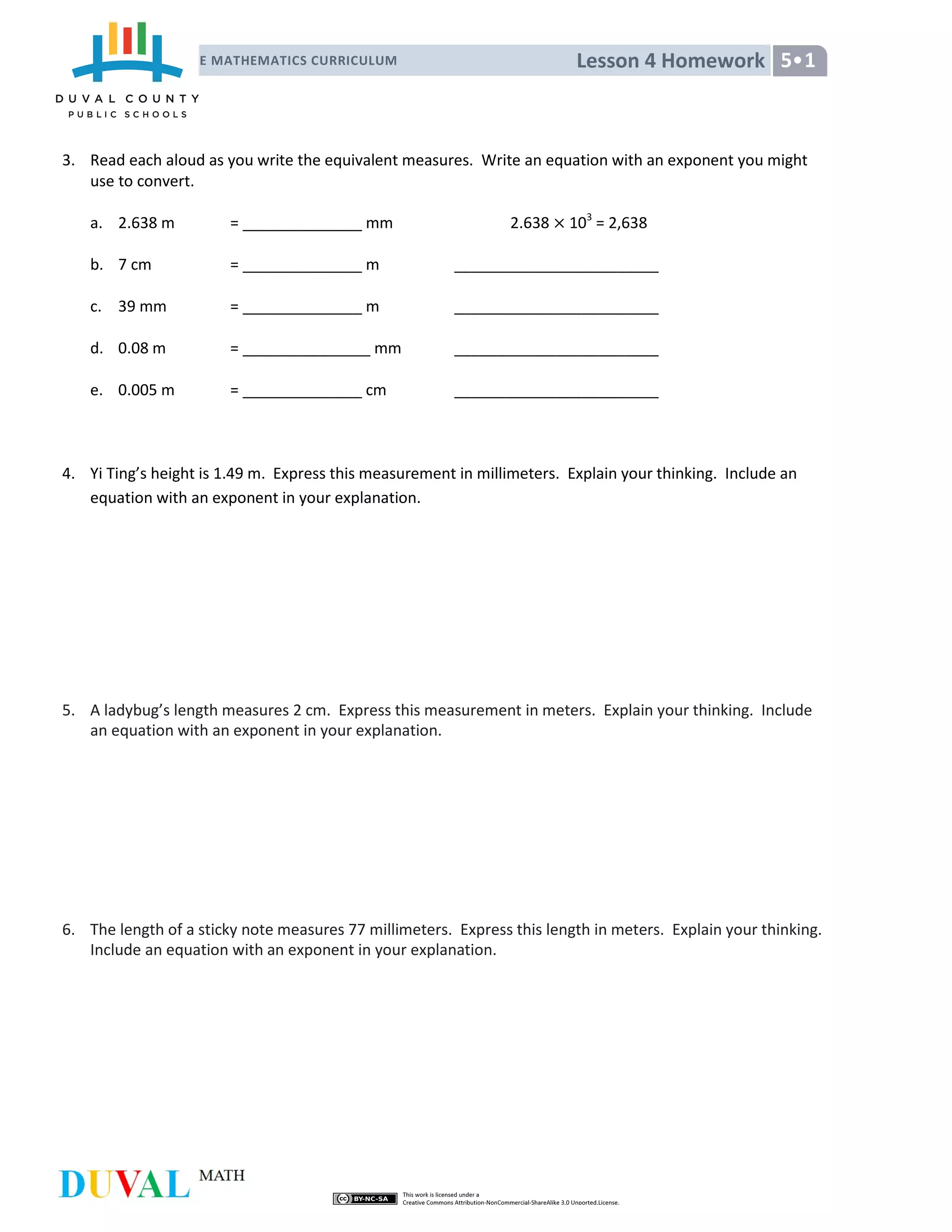 Lesson 4 HomeworkNYS COMMON CORE MATHEMATICS CURRICULUM 5•1
5•1
3. Read each aloud as you write the equivalent measures. Write an equation with an exponent you might
use to convert.
a. 2.638 m = ______________ mm 2.638 103
= 2,638
b. 7 cm = ______________ m ________________________
c. 39 mm = ______________ m ________________________
d. 0.08 m = _______________ mm ________________________
e. 0.005 m = ______________ cm ________________________
4. Yi Ting’s height is 1.49 m. Express this measurement in millimeters. Explain your thinking. Include an
equation with an exponent in your explanation.
5. A ladybug’s length measures 2 cm. Express this measurement in meters. Explain your thinking. Include
an equation with an exponent in your explanation.
6. The length of a sticky note measures 77 millimeters. Express this length in meters. Explain your thinking.
Include an equation with an exponent in your explanation.
 