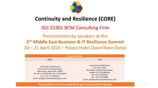 1
Continuity and Resilience (CORE)
ISO 22301 BCM Consulting Firm
Presentations by speakers at the
5th Middle East Business & IT Resilience Summit
20 – 21 April 2016 – Palace Hotel DownTown Dubai
Our Contact Details:
INDIA UAE
Continuity and Resilience
Level 15,Eros Corporate Tower
Nehru Place ,New Delhi-110019
Tel: +91 11 41055534/ +91 11 41613033
Fax: ++91 11 41055535
Email: neha@continuityandresilience.com
Continuity and Resilience
P. O. Box 127557
Abu Dhabi, United Arab Emirates
Mobile:+971 50 8460530
Tel: +971 2 8152831
Fax: +971 2 8152888
Email: info@continuityandresilience.com
Please write to us if you would like to get in touch with the Speaker
 