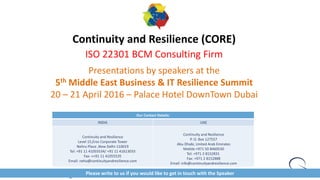 Continuity and Resilience (CORE)
ISO 22301 BCM Consulting Firm
Presentations by speakers at the
5th Middle East Business & IT Resilience Summit
20 – 21 April 2016 – Palace Hotel DownTown Dubai
Our Contact Details:
INDIA UAE
Continuity and Resilience
Level 15,Eros Corporate Tower
Nehru Place ,New Delhi-110019
Tel: +91 11 41055534/ +91 11 41613033
Fax: ++91 11 41055535
Email: neha@continuityandresilience.com
Continuity and Resilience
P. O. Box 127557
Abu Dhabi, United Arab Emirates
Mobile:+971 50 8460530
Tel: +971 2 8152831
Fax: +971 2 8152888
Email: info@continuityandresilience.com
Please write to us if you would like to get in touch with the Speaker
 