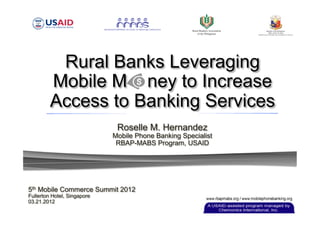 Rural Banks Leveraging
         Mobile M ney to Increase
         Access to Banking Services
                              Roselle M. Hernandez
                             Mobile Phone Banking Specialist
                              RBAP-MABS Program, USAID




5th Mobile Commerce Summit 2012
Fullerton Hotel, Singapore
03.21.2012
 