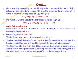 Cont…
• More formally, according to the TD algorithm the prediction error δ(t) is
defined as the immediate reward R(t) plus the predicted future value V(t+1)
minus the current value prediction V(t) (Eqn (1)):
δ (t) = R(t) + γ · V (t+1) − V (t) -----(1)
• The Pe δ(t) is used to update the old value prediction (Eqn (2)):
V (t) new = Vt(old) + α · δ (t) ----(2)
• Alpha (α): learning rate
It shows how much our estimates should be adjusted, based on the error. This
rate varies between 0 and 1.
• Gamma (γ): the discount rate
This indicates how much future rewards are valued.
• The (exponential) discount factor 0<γ<1 in Eqn (1) accounts for the fact that
humans (and other animals) tend to discount the value of future reward.
• The learning rate 0<α<1 in Eqn (2) determines how much a specific event
affects future value predictions. A learning rate close to 1 would suggest that
the most recent outcome has a strong effect on the value prediction.
8/20/2024 11
Dr. Shivashankar, ISE, GAT
 