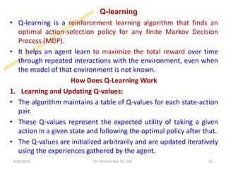 Q-learning
• Q-learning is a reinforcement learning algorithm that finds an
optimal action-selection policy for any finite Markov Decision
Process (MDP).
• It helps an agent learn to maximize the total reward over time
through repeated interactions with the environment, even when
the model of that environment is not known.
How Does Q-Learning Work
1. Learning and Updating Q-values:
• The algorithm maintains a table of Q-values for each state-action
pair.
• These Q-values represent the expected utility of taking a given
action in a given state and following the optimal policy after that.
• The Q-values are initialized arbitrarily and are updated iteratively
using the experiences gathered by the agent.
8/20/2024 12
Dr. Shivashankar, ISE, GAT
 